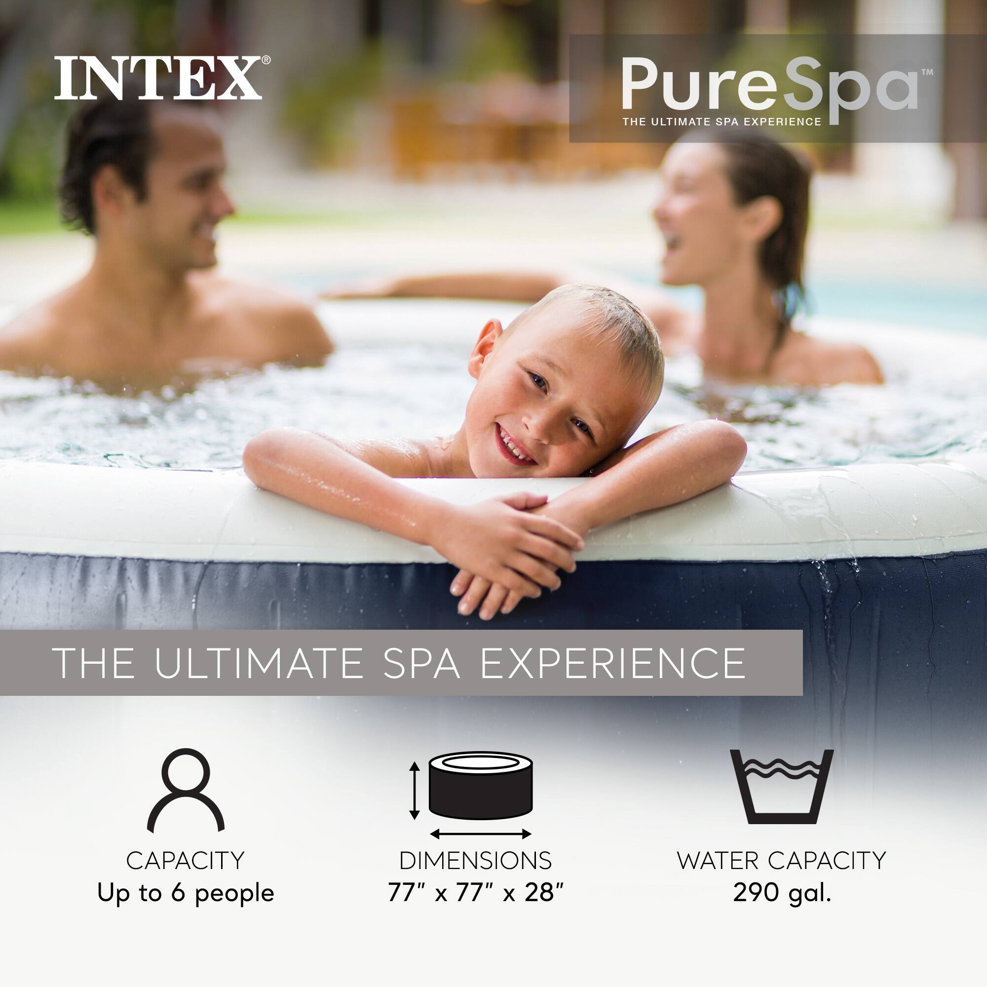 INTEX PureSpa  
THE ULTIMATE SPA EXPERIENCE  

CAPACITY  
Up to 6 people  

DIMENSIONS  
77" x 77" x 28"  

WATER CAPACITY  
290 gal.