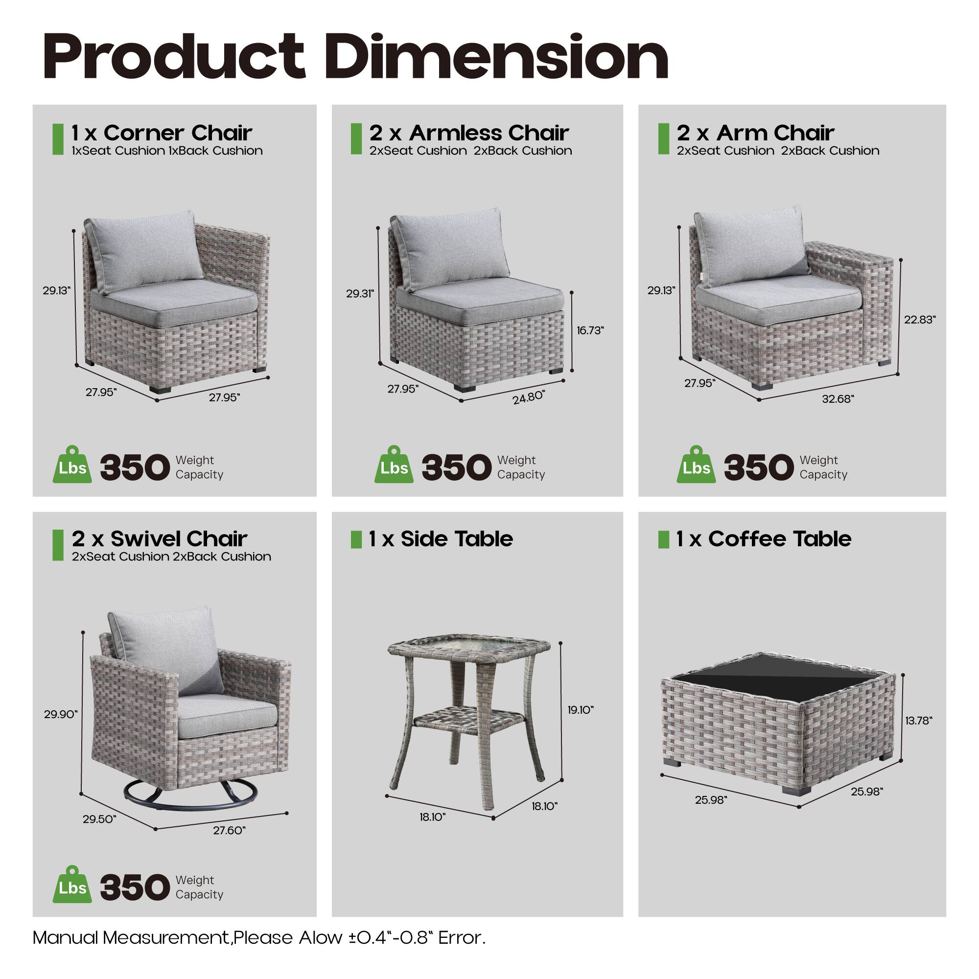 Product Dimension

1 x Corner Chair  
1x Seat Cushion 1x Back Cushion  
29.13" 29.37" 27.95" 27.95"  
Weight Lbs 350 Capacity

2 x Armless Chair  
2x Seat Cushion 2x Back Cushion  
16.73" 24.80" 27.95" 27.95"  
Weight Lbs 350 Capacity

2 x Arm Chair  
2x Seat Cushion 2x Back Cushion  
29.13" 22.83" 32.68" 27.95"  
Weight Lbs 350 Capacity

2 x Swivel Chair  
2x Seat Cushion 2x Back Cushion  
29.90" 29.50" 27.60" 27.60"  
Weight Lbs 350 Capacity

1 x Side Table  
1x Coffee Table  
19.10" 18.10" 18.10" 25.9