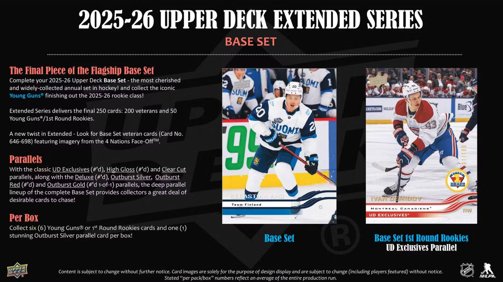 2025-26 UPPER DECK EXTENDED SERIES BASE SET

The Final Piece of the Flagship Base Set
Complete your 2025-26 Upper Deck Base Set - the most cherished and widely-collected annual set in hockey! and collect the iconic Young Guns finishing out the 2025-26 rookie class!

Extended Series delivers the final 250 cards: 200 veterans and 50 Young Round Rookies.

A new twist in Extended - Look for Base Set veteran cards (Card No. 646-698) featuring imagery from the 4 Nations Face-Off.

Parallels
With the classic UD Exclusives (#'d), High Gloss (P,#) and Clear Cut parallels, along with the Deluxe (#'d), Outburst Silver, Outburst Red (P,#) and Outburst Gold (P,#) parallels, the deep parallel lineup of the complete Base Set provides collectors a great deal of desirable cards to chase!

Per Box
Collect six Young Guns or Round Rookies cards and one stunning Outburst Silver parallel card per box!

Finland Base Set
DRAFT DEMIDOV CANABIENS RW UD EXCLUSIVES Base Set 1st Round