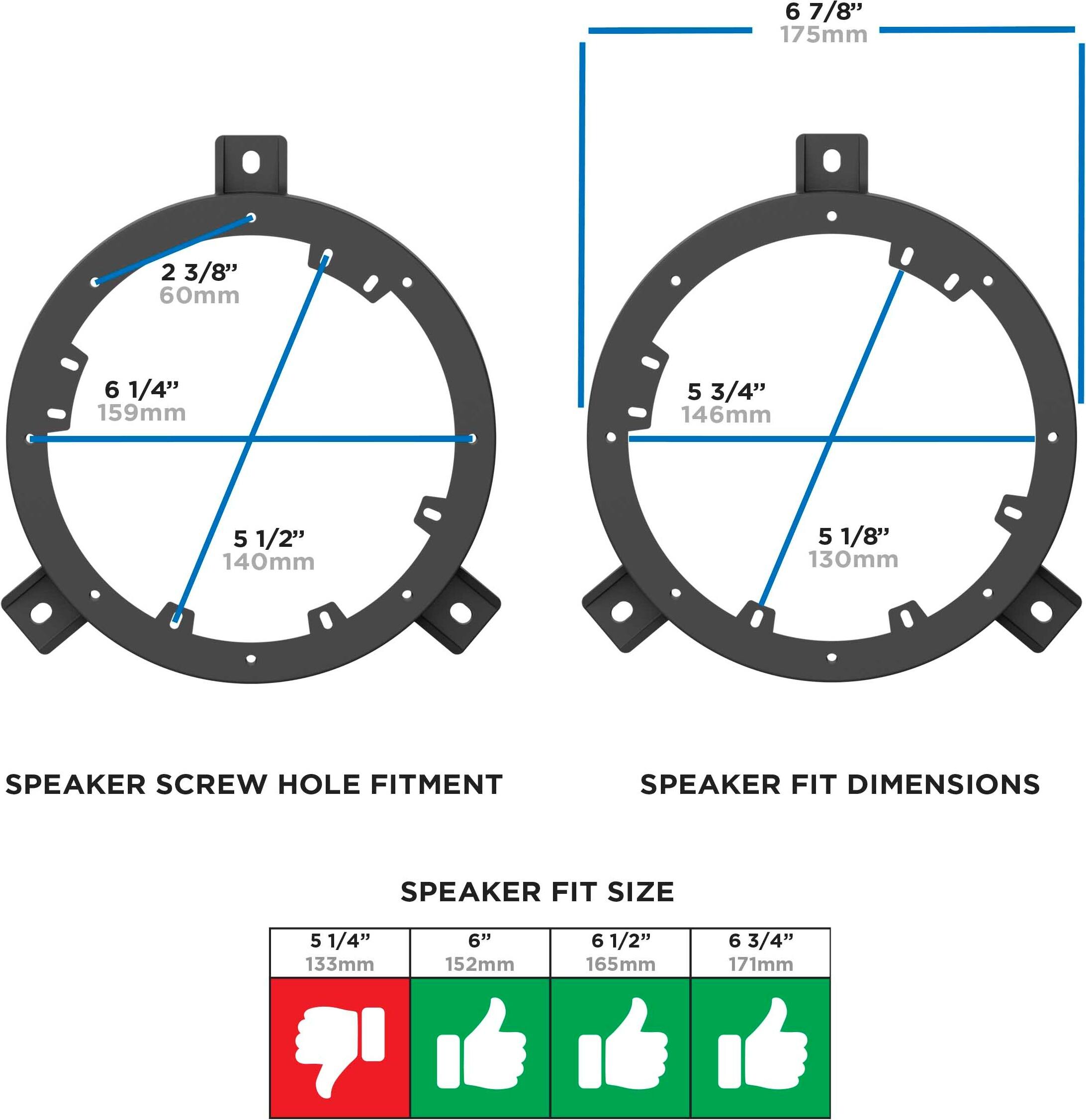 6 7/8" 175mm  
2 3/8" 60mm  
6 1/4" 159mm  
5 3/4" 146mm  
5 1/2" 140mm  
5 1/8" 130mm  

SPEAKER SCREW HOLE FITMENT  

SPEAKER FIT DIMENSIONS  

SPEAKER FIT SIZE  
5 1/4" 133mm  
6" 152mm  
6 1/2" 165mm  
6 3/4" 171mm