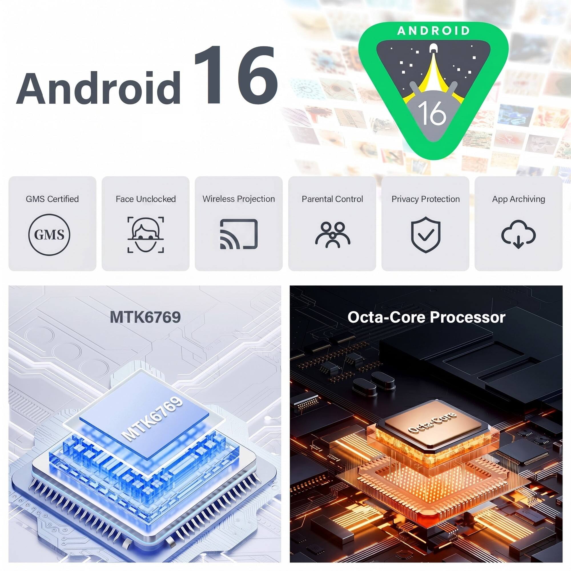 Android 16

ANDROID 16

- GMS Certified
- Face Unlocked
- Wireless Projection
- Parental Control
- Privacy Protection
- App Archiving

MTK6769 Octa-Core Processor