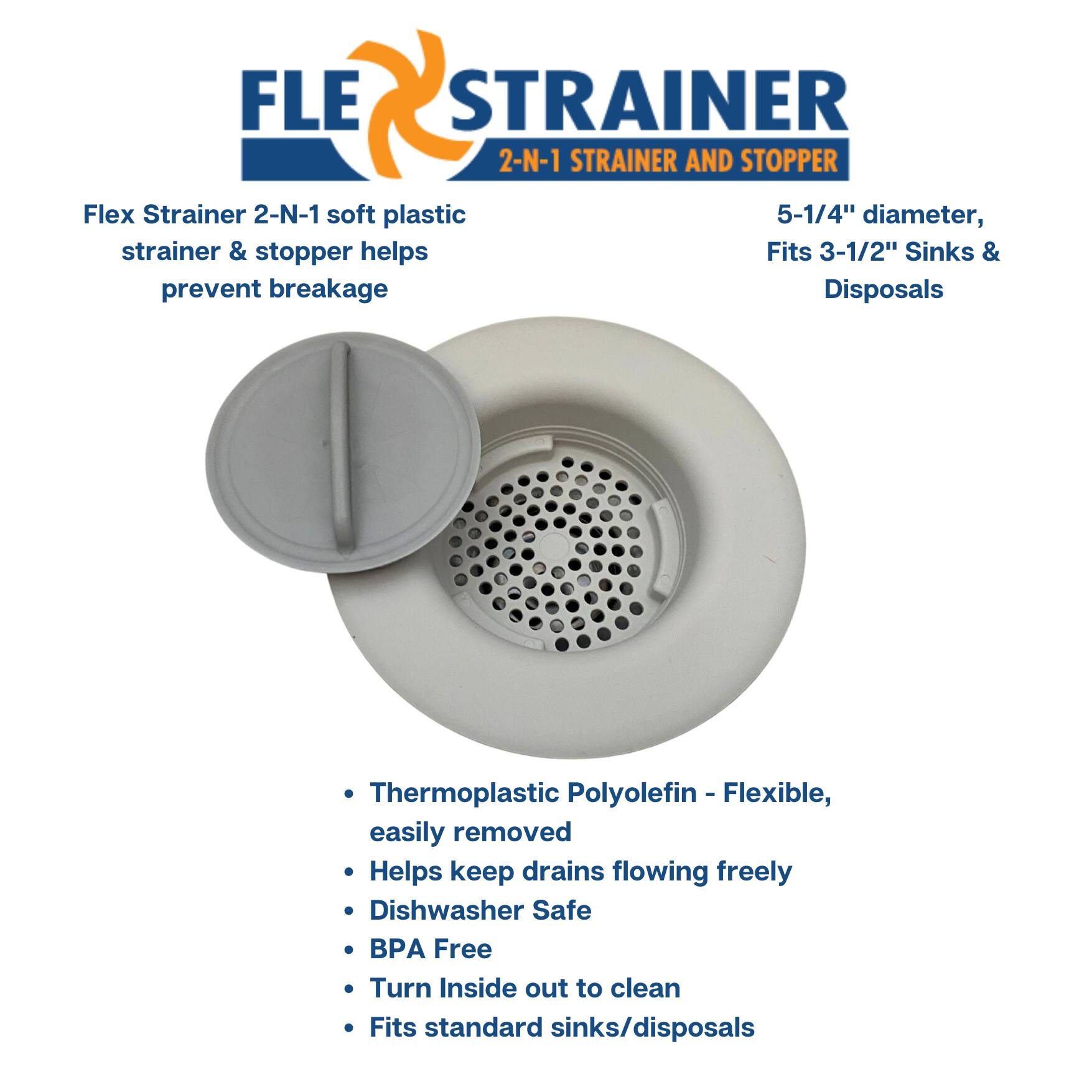 **FLEX STRAINER**  
2-N-1 STRAINER AND STOPPER

Flex Strainer 2-N-1 soft plastic strainer & stopper helps prevent breakage

5-1/4" diameter, Fits 3-1/2" Sinks & Disposals

- Thermoplastic Polyolefin - Flexible, easily removed
- Helps keep drains flowing freely
- Dishwasher Safe
- BPA Free
- Turn Inside out to clean
- Fits standard sinks/disposals