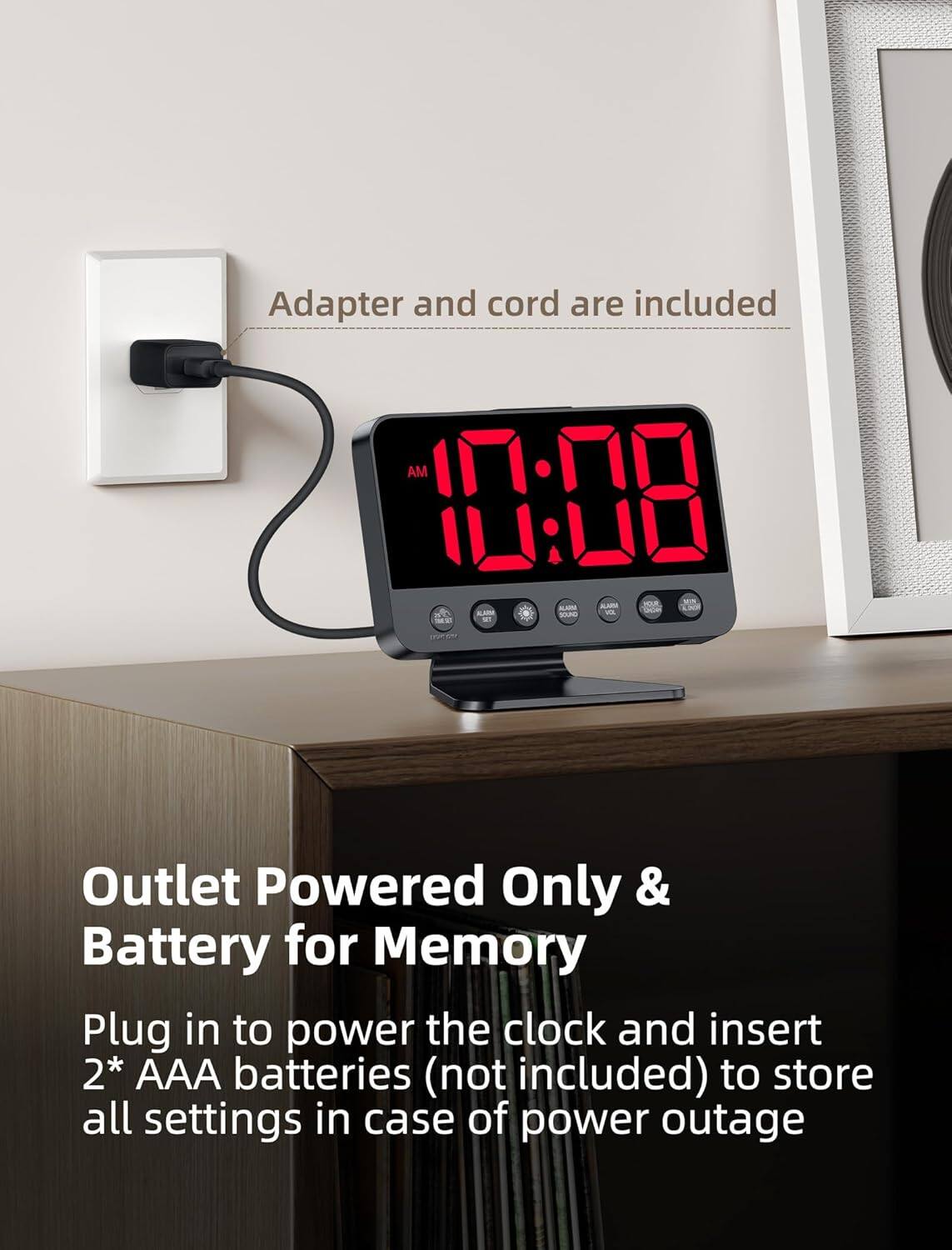 Adapter and cord are included.

Outlet Powered Only & Battery for Memory

Plug in to power the clock and insert 2* AAA batteries (not included) to store all settings in case of power outage.