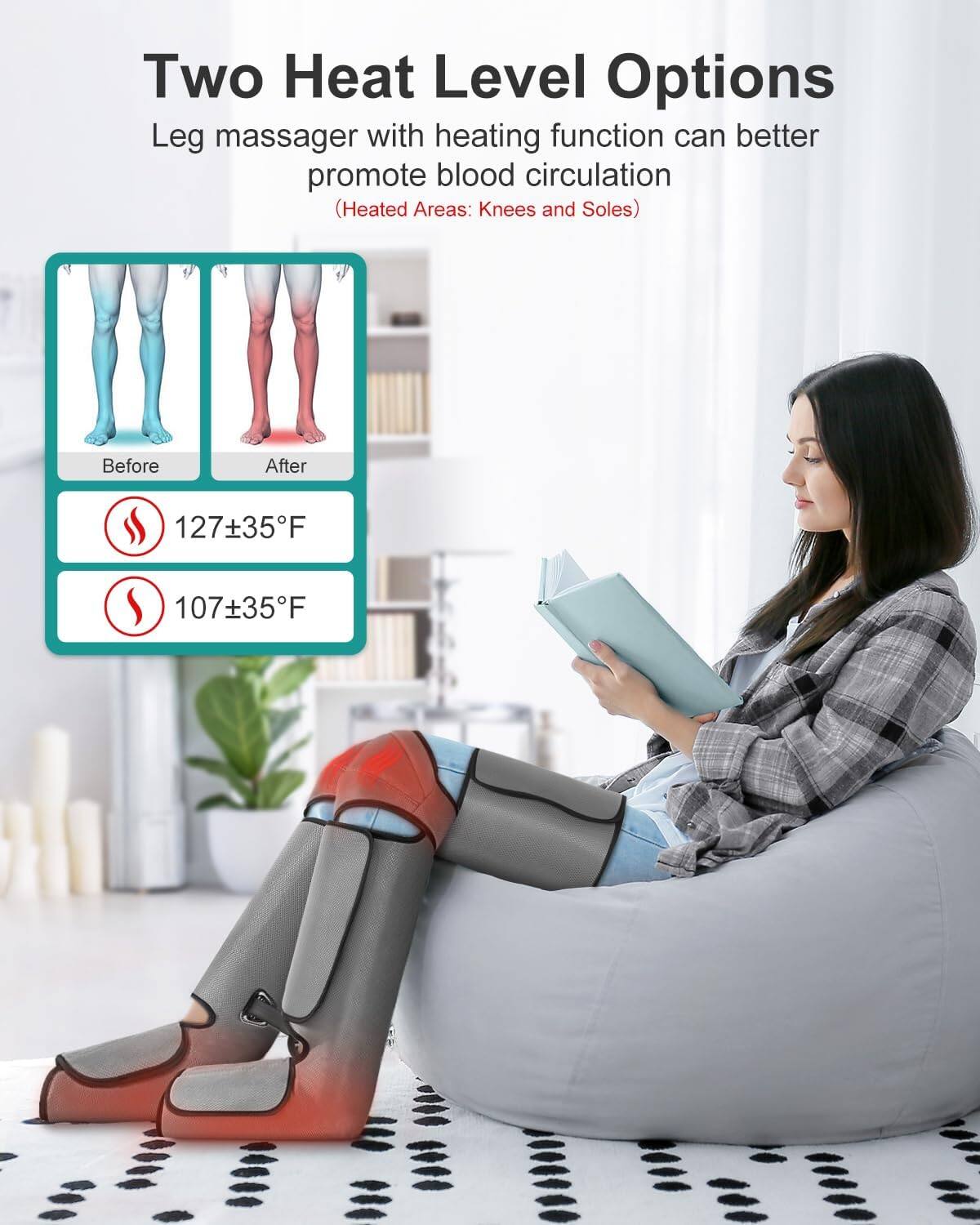 Two Heat Level Options
Leg massager with heating function can better promote blood circulation (Heated Areas: Knees and Soles)
Before
After
127±35°F
107±35°F