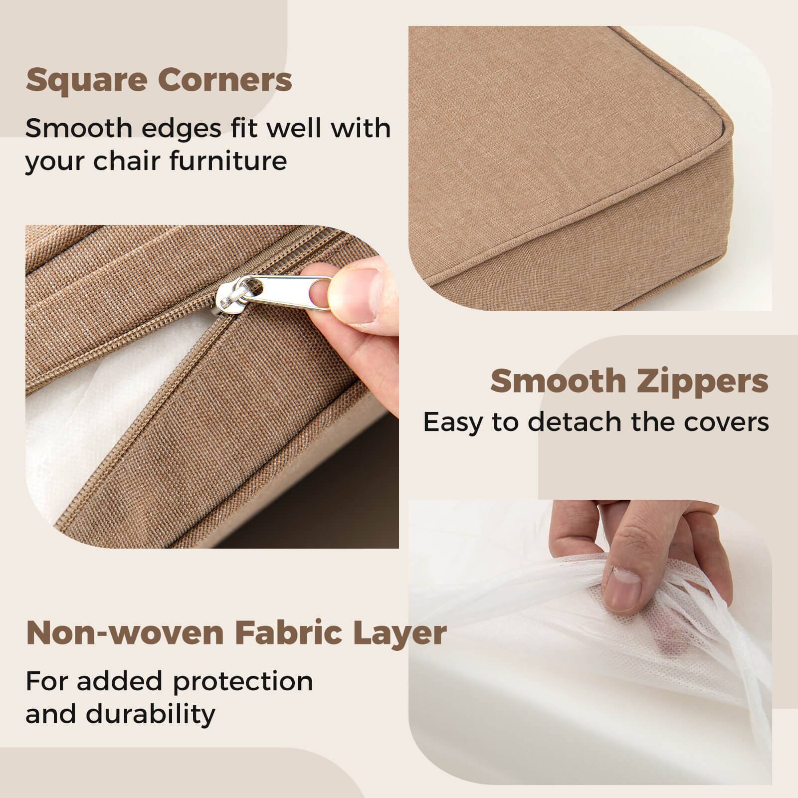 Square Corners  
Smooth edges fit well with your chair furniture  

Smooth Zippers  
Easy to detach the covers  

Non-woven Fabric Layer  
For added protection and durability