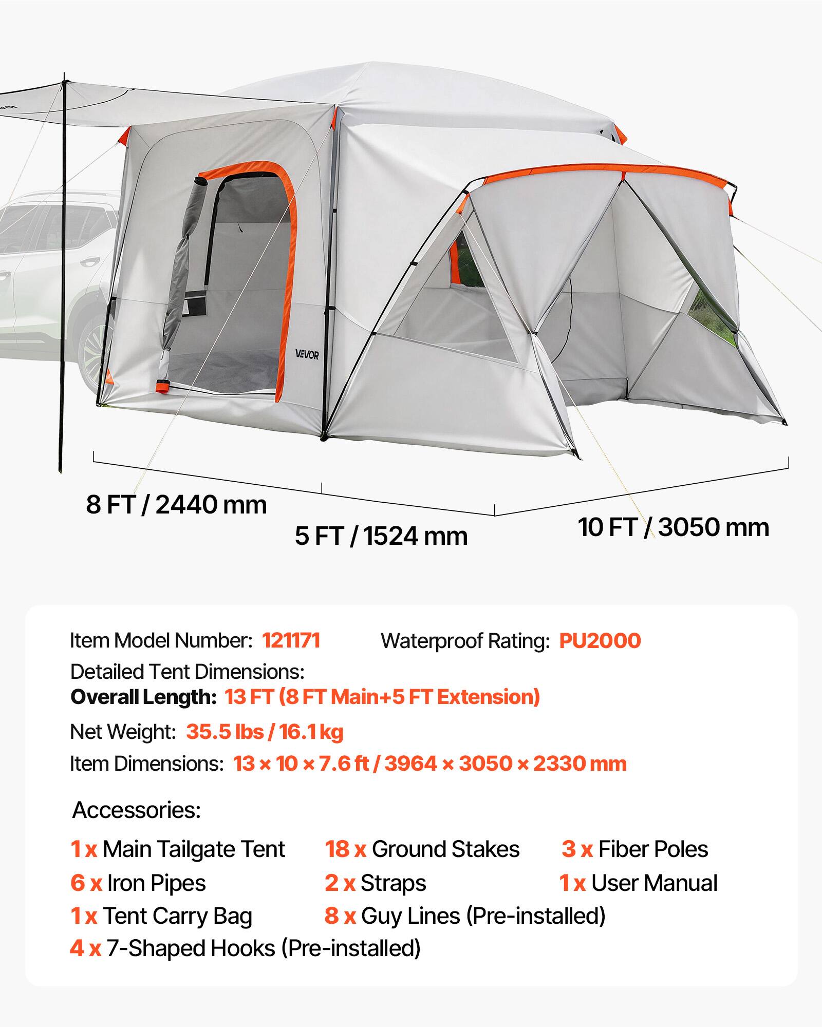 VEVOR 8 FT / 2440 mm 5 FT / 1524 mm 10 FT / 3050 mm

Item Model Number: 121171

Waterproof Rating: PU2000

Detailed Tent Dimensions:
Overall Length: 13 FT (8 FT Main+5 FT Extension)
Net Weight: 35.5 lbs / 16.1 kg
Item Dimensions: 13 x 10 x 7.6 ft / 3964 x 3050 x 2330 mm

Accessories:
1 x Main Tailgate Tent
18 x Ground Stakes
3 x Fiber Poles
6 x Iron Pipes
2 x Straps
1 x User Manual
1 x Tent Carry Bag
8 x Guy Lines (Pre-installed)
4 x 7-Shaped Hooks (Pre-installed)