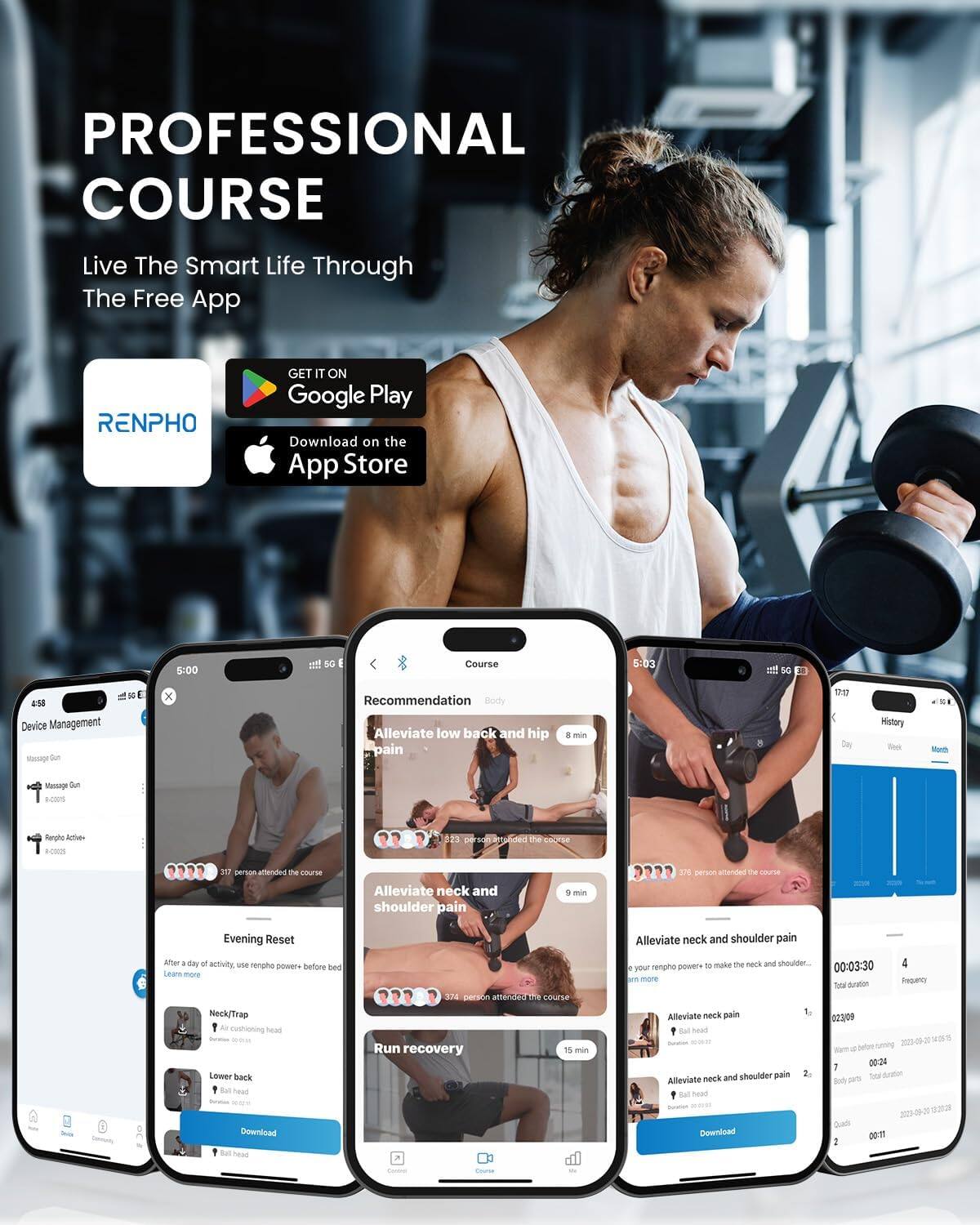PROFESSIONAL COURSE  
Live The Smart Life Through The Free App  
RENPHO  
GET IT ON Google Play  
Download on the App Store  

5:00 Ti 5G  
Course 5-03 T 5G 4nd Device Management  

Recommendation  
Alleviate low back and hip pain 8 min  
371 person attended the course  

Evening Reset  
After a day of activity, use renpho power - before bed  
Learn more  
NeckTrap  
Air cushioning head  
Lower back  
Ball head  

Alleviate neck and shoulder pain 1 min  
374 person attended the course  

Run recovery  
Alleviate neck and shoulder pain 9 min  
374 person attended the course  

Alleviate neck pain 10 neck and shoulder pain  
Alleviate neck pain 5 head  

Download  
00:03:30  
Total duration 02:30:00 - 1  
00:24  

Total duration