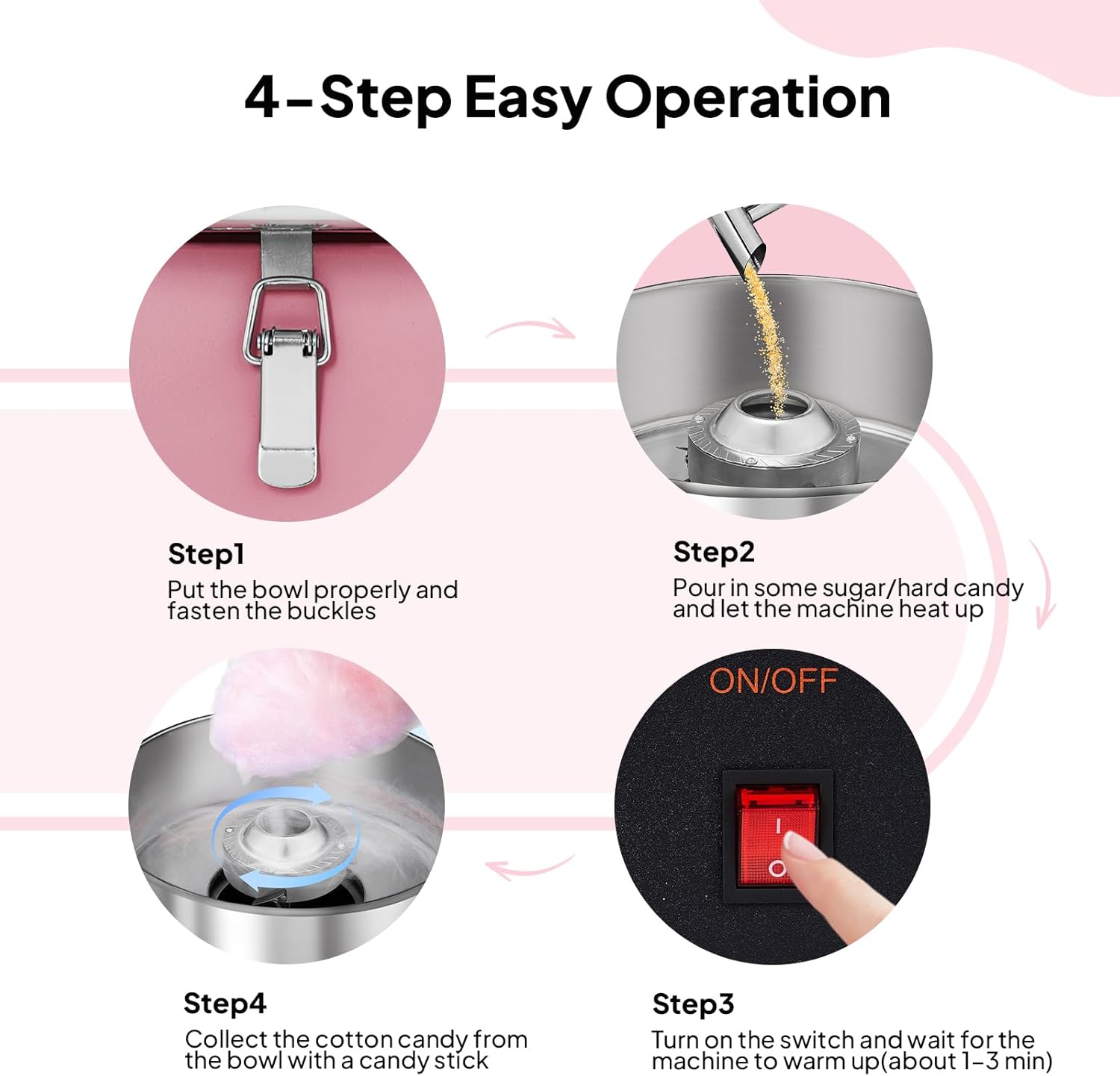 4-Step Easy Operation

Step 1: Put the bowl properly and fasten the buckles

Step 2: Pour in some sugar/hard candy and let the machine heat up

Step 3: Turn on the switch and wait for the machine to warm up (about 1-3 min)

Step 4: Collect the cotton candy from the bowl with a candy stick