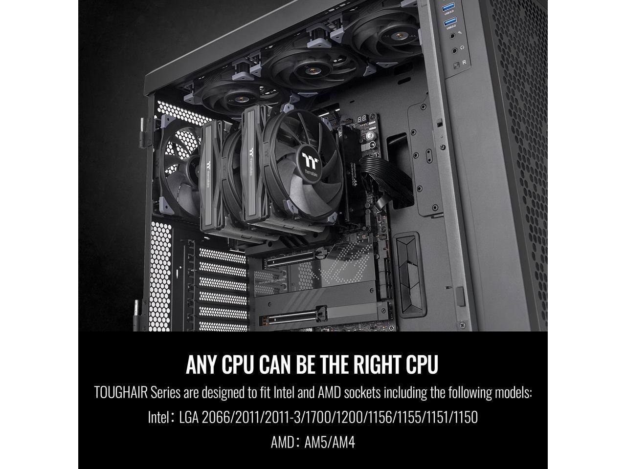 ANY CPU CAN BE THE RIGHT CPU

TOUGHAIR Series are designed to fit Intel and AMD sockets including the following models:

Intel: LGA 2066/2011/2011-3/1700/1200/1156/1155/1151/1150

AMD: AM5/AM4