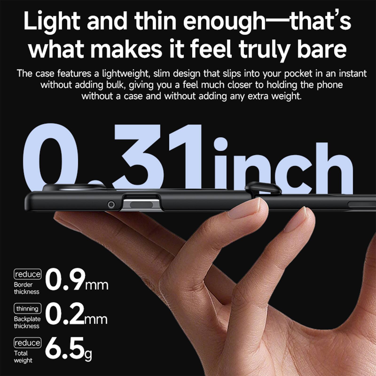 Light and thin enough—that's what makes it feel truly bare

The case features a lightweight, slim design that slips into your pocket in an instant without adding bulk, giving you a feel much closer to holding the phone without a case and without adding any extra weight.

0.31 inch
0.9 mm reduce Border thickness
0.2 mm thinning Backplate thickness
6.5 g reduce Total weight