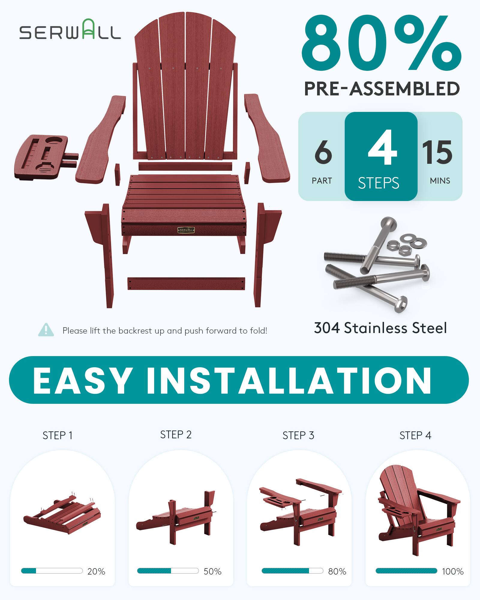 SERWALL  
80% PRE-ASSEMBLED  
6 PART  
4 STEPS  
15 MINS  
!  
Please lift the backrest up and push forward to fold!  
304 Stainless Steel  
EASY INSTALLATION  
STEP 1  
STEP 2  
STEP 3  
STEP 4  
20%  
50%  
80%  
100%
