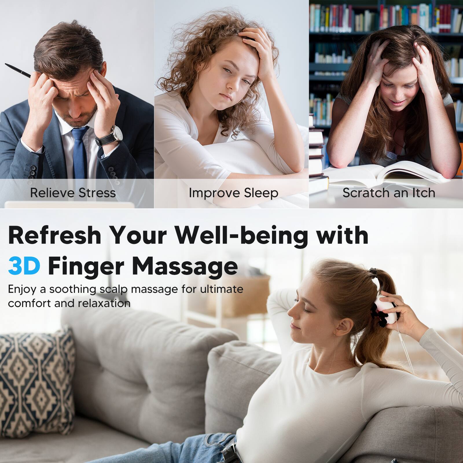 Relieve Stress  
Improve Sleep  
Scratch an Itch  

Refresh Your Well-being with  
3D Finger Massage  

Enjoy a soothing scalp massage for ultimate comfort and relaxation