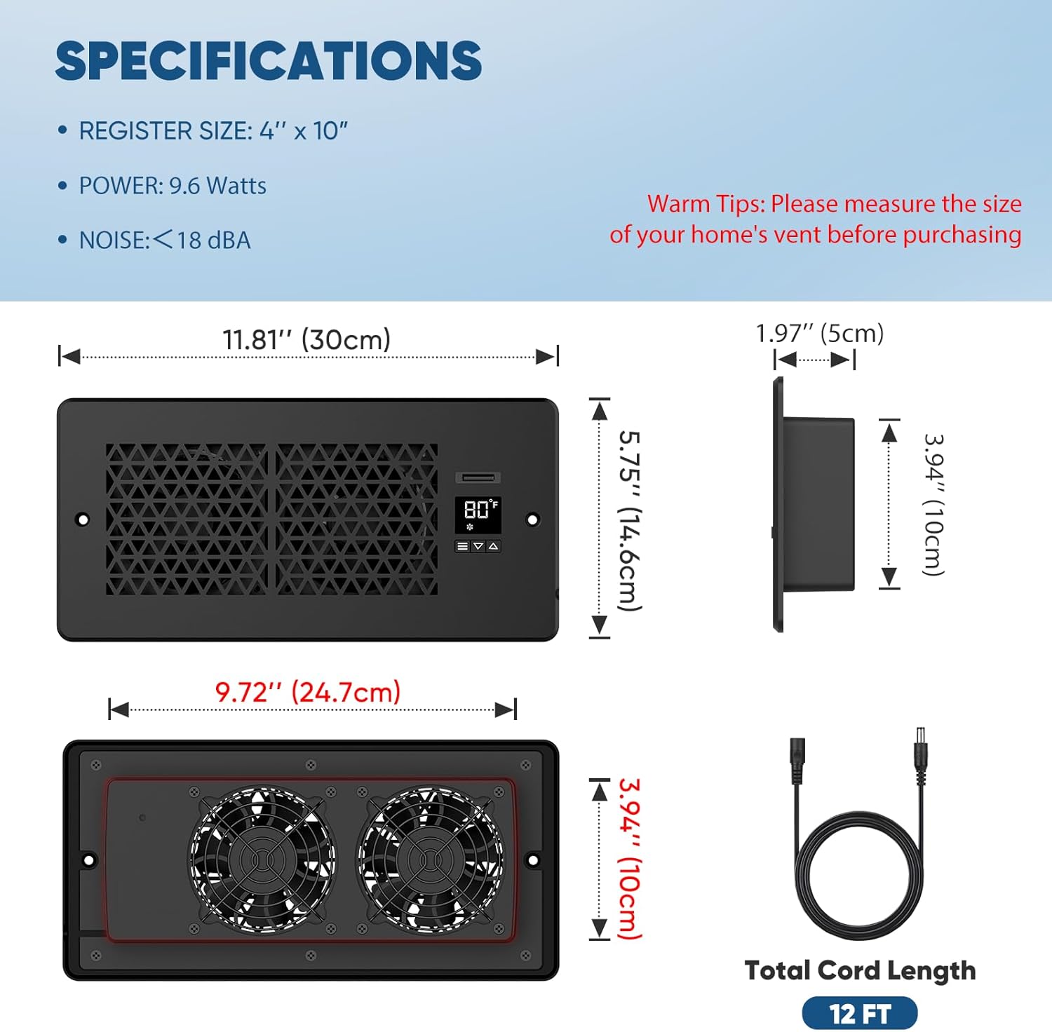SPECIFICATIONS  
- REGISTER SIZE: 4" x 10"  
- POWER: 9.6 Watts  
- NOISE: <18 dBA  

Warm Tips: Please measure the size of your home's vent before purchasing  

11.81" (30cm)  
1.97" (5cm)  
9.72" (24.7cm)  
5.75" (14.6cm)  
3.94" (10cm)  
3.94" (10cm)  

Total Cord Length: 12 FT