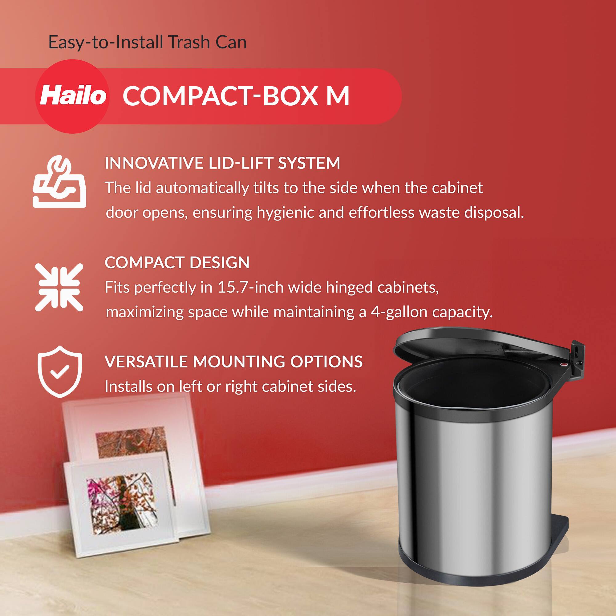 Easy-to-Install Trash Can

Hailo COMPACT-BOX M

INNOVATIVE LID-LIFT SYSTEM  
The lid automatically tilts to the side when the cabinet door opens, ensuring hygienic and effortless waste disposal.

COMPACT DESIGN  
Fits perfectly in 15.7-inch wide hinged cabinets, maximizing space while maintaining a 4-gallon capacity.

VERSATILE MOUNTING OPTIONS  
Installs on left or right cabinet sides.