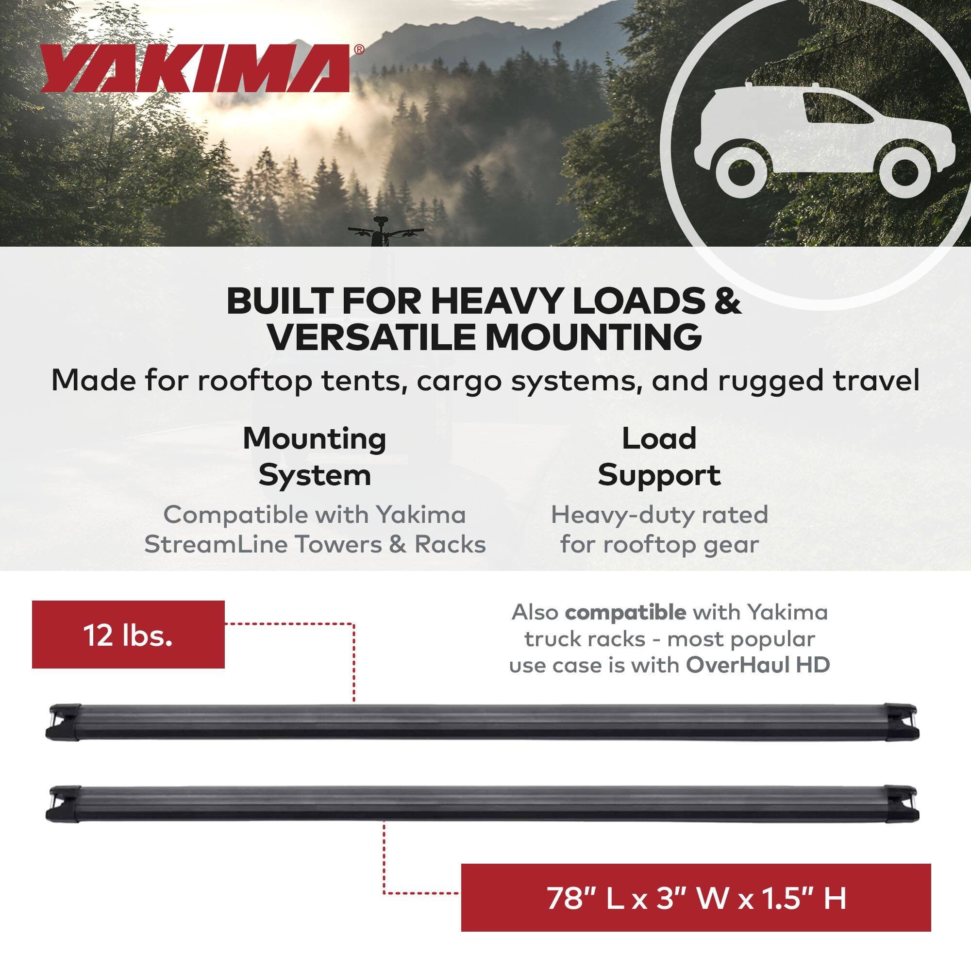 YAKIMA

BUILT FOR HEAVY LOADS & VERSATILE MOUNTING

Made for rooftop tents, cargo systems, and rugged travel

Mounting System
- Compatible with Yakima StreamLine Towers & Racks

Load Support
- Heavy-duty rated for rooftop gear
- Also compatible with Yakima truck racks - most popular use case is with OverHaul HD

12 lbs.

78" L x 3" W x 1.5" H