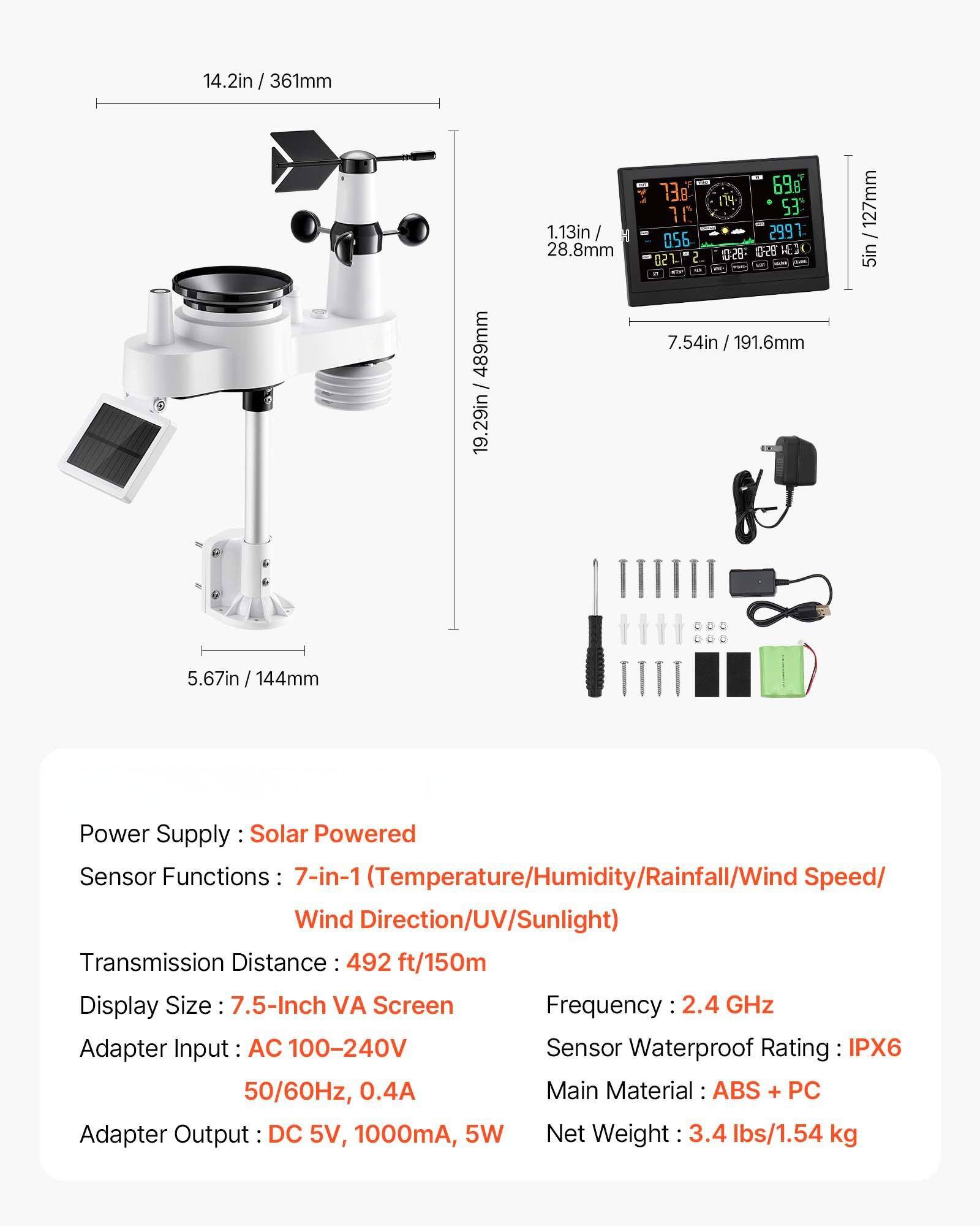 Sure, here is the corrected and grouped text:

---

**Power Supply:** Solar Powered

**Sensor Functions:** 7-in-1 (Temperature/Humidity/Rainfall/Wind Speed/Wind Direction/UV/Sunlight)

**Transmission Distance:** 492 ft/150m

**Display Size:** 7.5-Inch VA Screen

**Adapter Input:** AC 100-240V, 50/60Hz, 0.4A

**Adapter Output:** DC 5V, 1000mA, 5W

**Frequency:** 2.4 GHz

**Sensor Waterproof Rating:** IPX6

**Main Material:** ABS + PC

**Net Weight:** 3.4 lbs/1.54 kg

---

**Dimensions:**

- 14.2 in / 361 mm
- 1.13 in / 28.8 mm
- 5.67 in / 144 mm
- 7.54 in / 191.6 mm
- 19.29 in / 489 mm
- 5 in / 127 mm

---