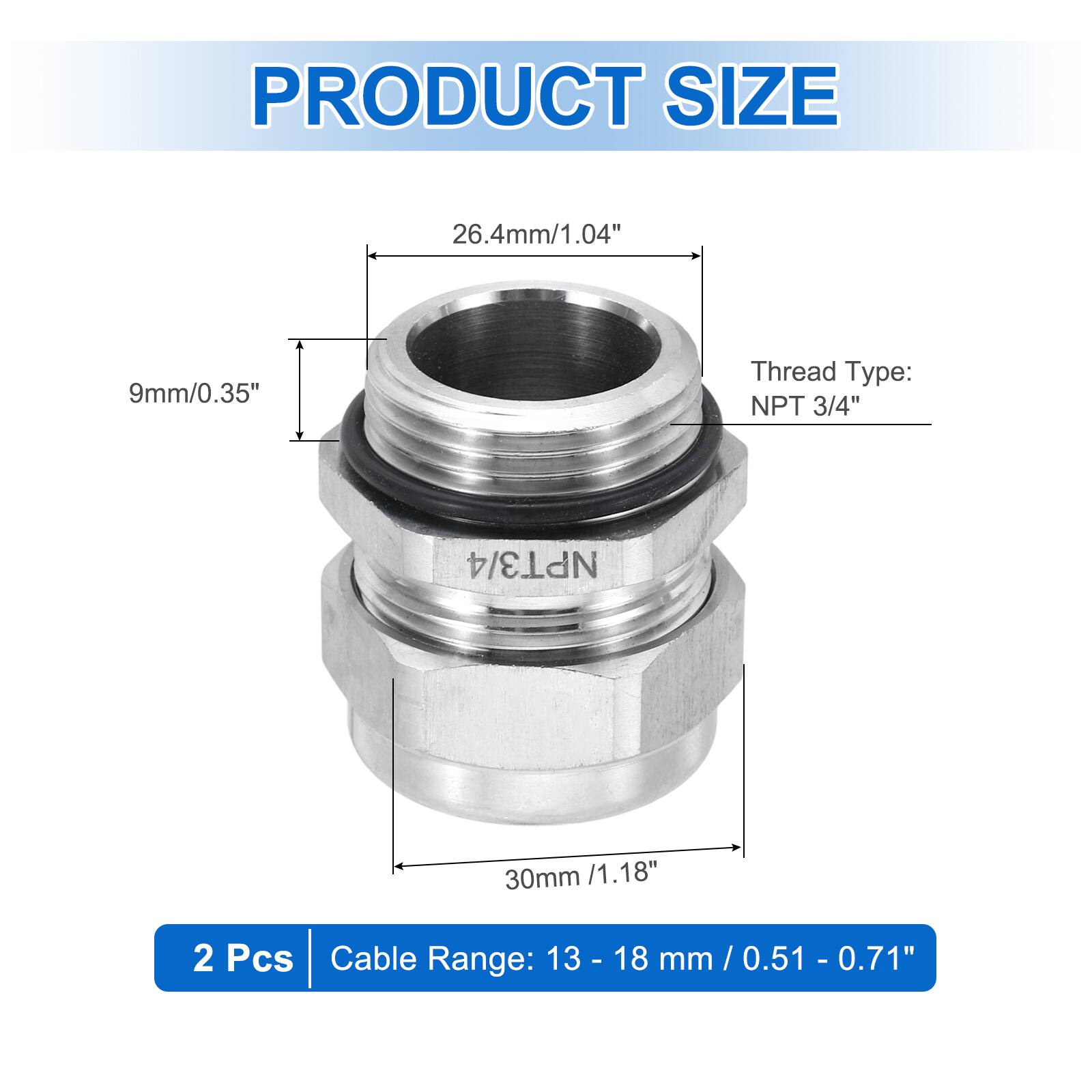 PRODUCT SIZE  
26.4mm/1.04"  
9mm/0.35"  
Thread Type: NPT 3/4"  
30mm /1.18"  
2 Pcs  
Cable Range: 13 - 18 mm / 0.51 - 0.71"