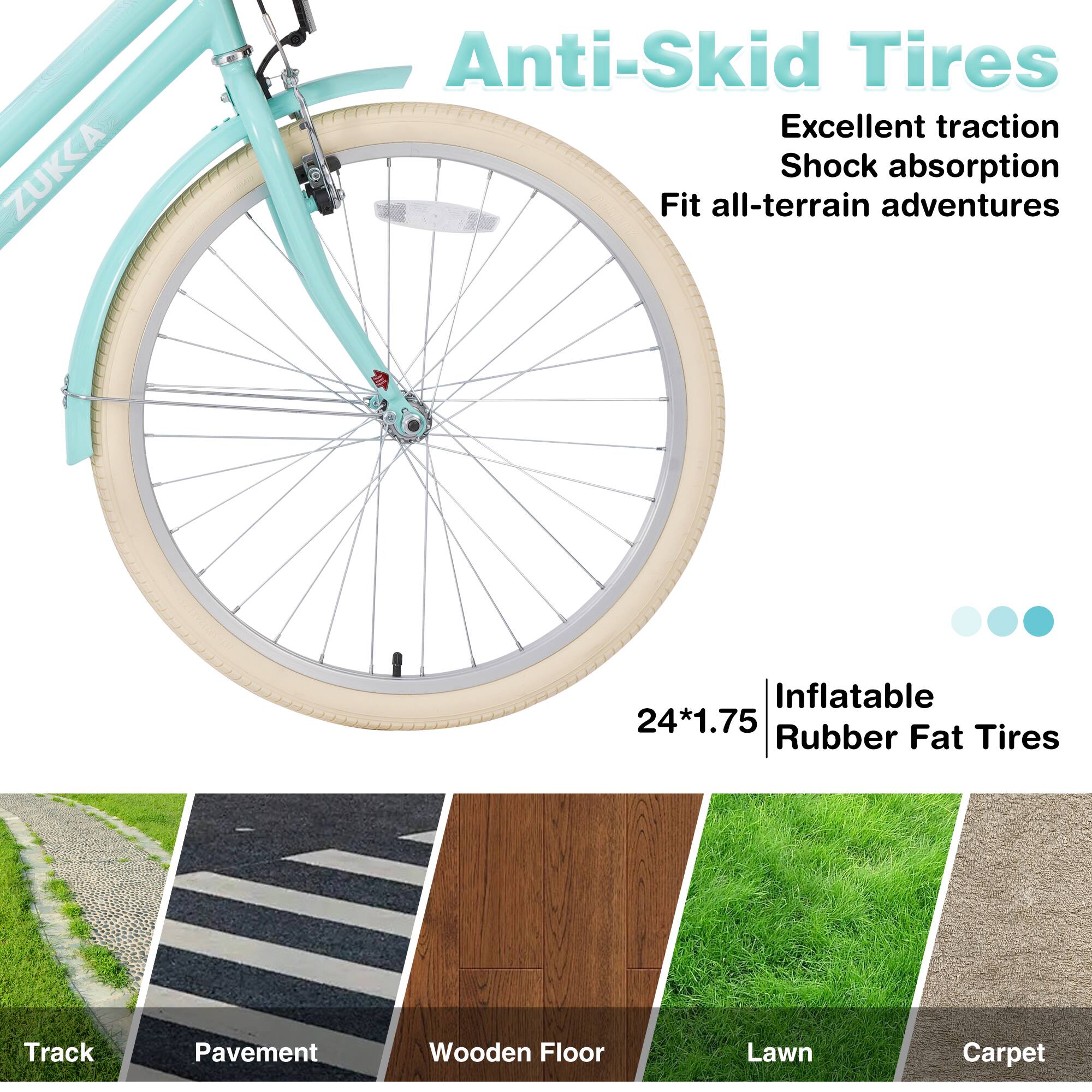 ZUKKA Anti-Skid Tires  
Excellent traction  
Shock absorption  
Fit all-terrain adventures  

24*1.75 Inflatable Rubber Fat Tires  

Track  
Pavement  
Wooden Floor  
Lawn  
Carpet