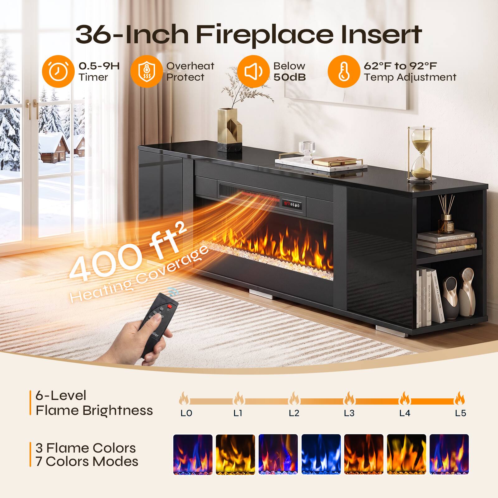 36-Inch Fireplace Insert  
0.5-9H Timer  
Overheat Protect  
Below 50dB  
62°F to 92°F Temp Adjustment  
400 ft² Heating Coverage  
6-Level Flame Brightness  
LO  
L1  
L2  
L3  
L4  
L5  
3 Flame Colors  
7 Colors Modes