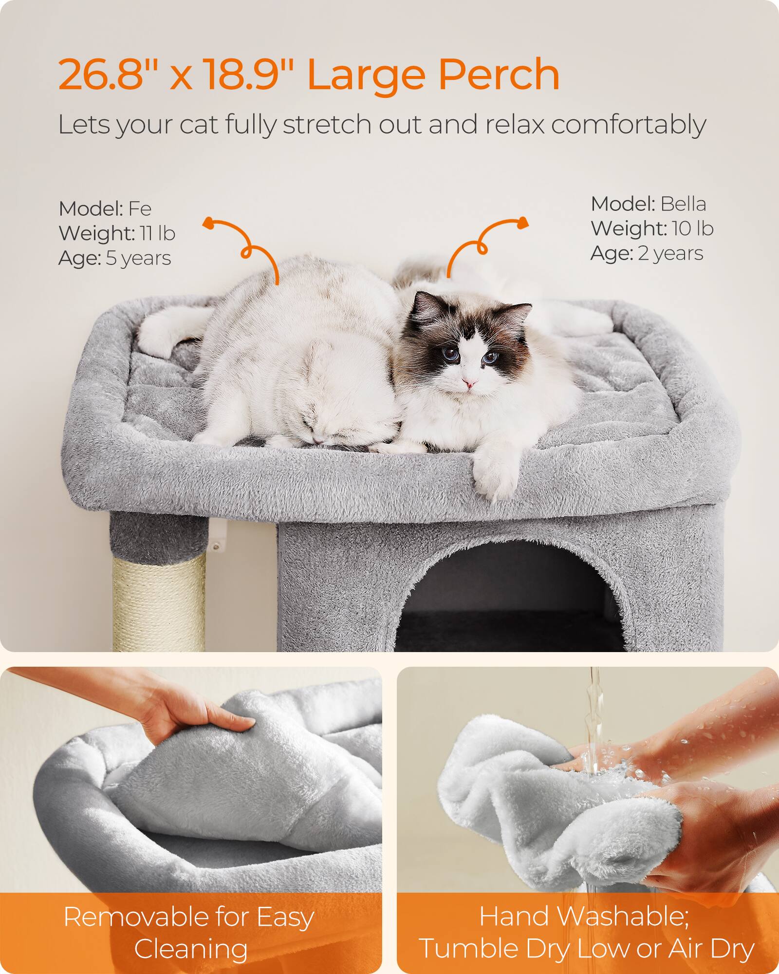 26.8" x 18.9" Large Perch  
Lets your cat fully stretch out and relax comfortably

Model: Fe  
Weight: 11 lb  
Age: 5 years

Model: Bella  
Weight: 10 lb  
Age: 2 years

Removable for Easy Cleaning

Hand Washable; Tumble Dry Low or Air Dry
