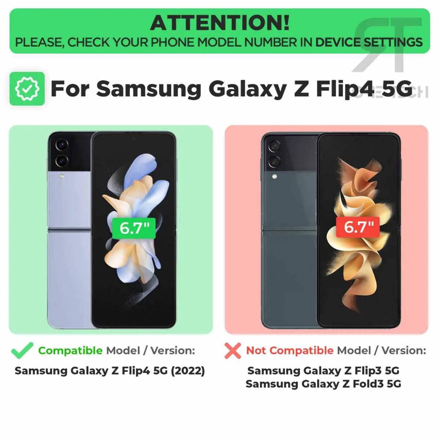 ATTENTION!  
PLEASE, CHECK YOUR PHONE MODEL NUMBER IN DEVICE SETTINGS  

For Samsung Galaxy Z Flip4 5G  

Compatible Model / Version:  
Samsung Galaxy Z Flip4 5G (2022)  

Not Compatible Model / Version:  
Samsung Galaxy Z Flip3 5G  
Samsung Galaxy Z Fold3 5G