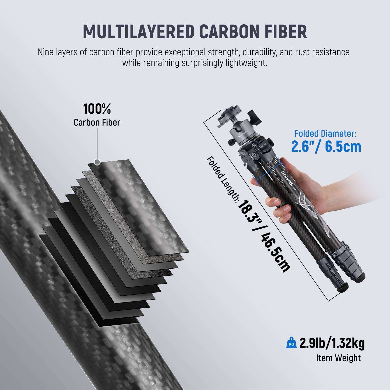 MULTILAYERED CARBON FIBER

Nine layers of carbon fiber provide exceptional strength, durability, and rust resistance while remaining surprisingly lightweight.

100% Carbon Fiber

Folded Diameter: 2.6" / 6.5cm

Folded Length: 18.3" / 46.5cm

Item Weight: 2.9lb / 1.32kg
