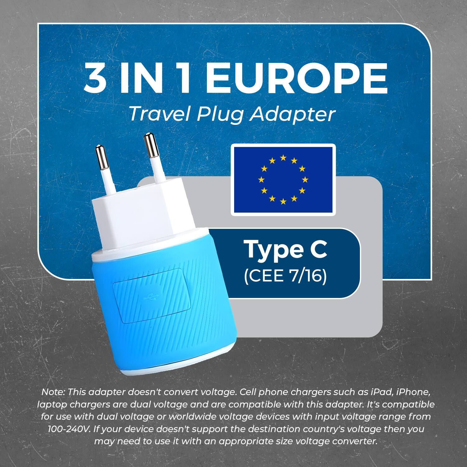 3 IN 1 EUROPE  
Travel Plug Adapter  

Type C (CEE 7/16)  

Note: This adapter doesn't convert voltage. Cell phone chargers such as iPad, iPhone, laptop chargers are dual voltage and are compatible with this adapter. It's compatible for use with dual voltage or worldwide voltage devices with input voltage range from 100-240V. If your device doesn't support the destination country's voltage then you may need to use it with an appropriate size voltage converter.