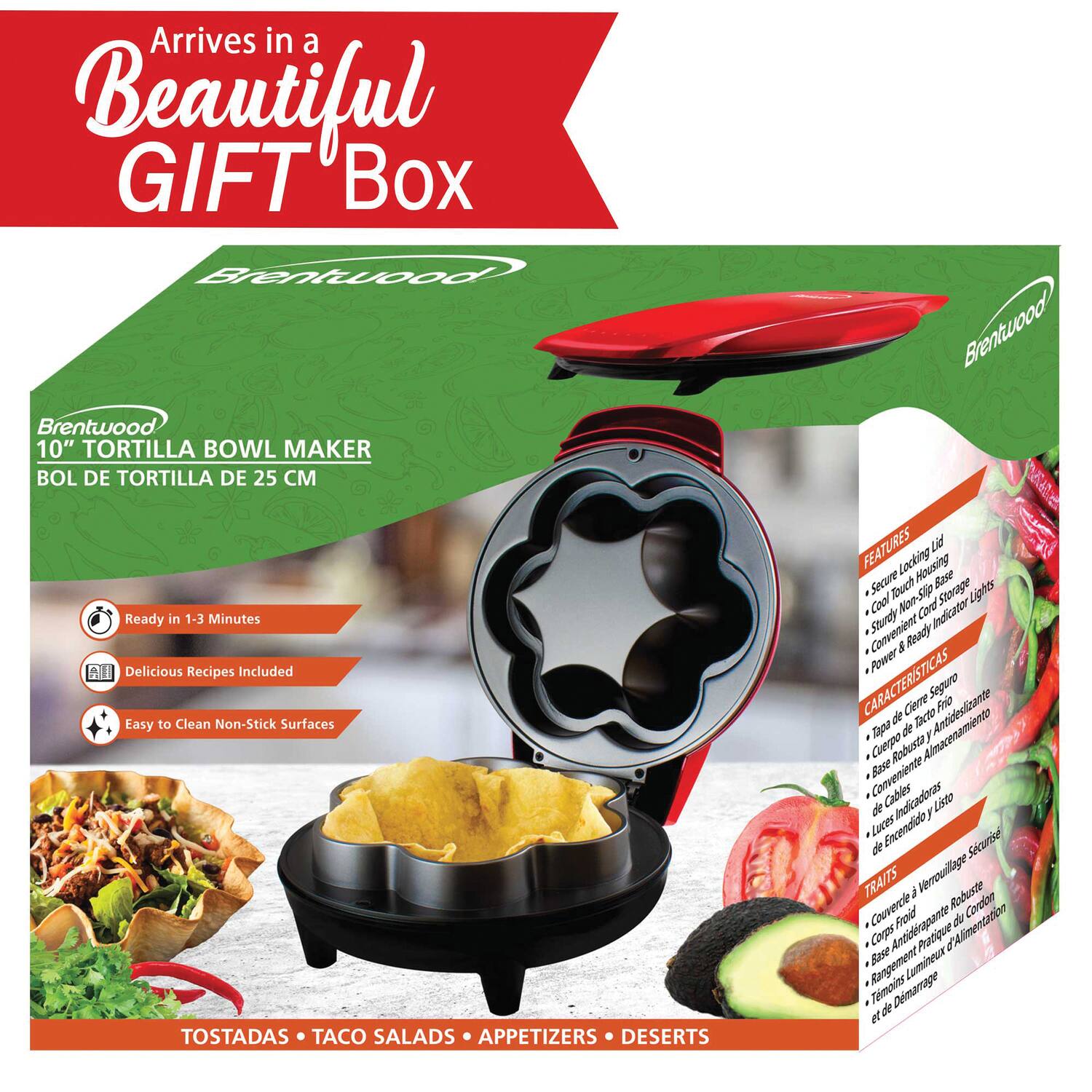 Arrives in a Beautiful GIFT Box

Brentwood 10" TORTILLA BOWL MAKER  
BOL DE TORTILLA DE 25 CM

- Ready in 1-3 Minutes
- Delicious Recipes Included
- Easy to Clean Non-Stick Surfaces

TOSTADAS • TACO SALADS • APPETIZERS • DESSERTS

FEATURES
- Cool Touch Housing
- Secure Locking Base
- Cool Touch Storage
- Convenient Non-Slip Stage
- Power & Ready Cord Indicator
- Sturdy Robust Body
- Convenient Base
- Lights
- Cord Indicator
- Sturdy Convenient Base
- Ready Power

CARACTERÍSTICAS
- Tapas de Cerro Seguro
- Base Robusta y Antideslizante
- Almacenamiento y Listo
- Cuerpo Robusto
- Base de Cables
- Indicadores de Luz
- Encendido y Listo

TRAITS
- Verrouillage Robuste
- Corps Froid et Sécurisé
- Base Antidérapante Robuste
- Alimentation
- Rangement
- Base Lumineuse
- Indicateurs de Puissance
- Enc