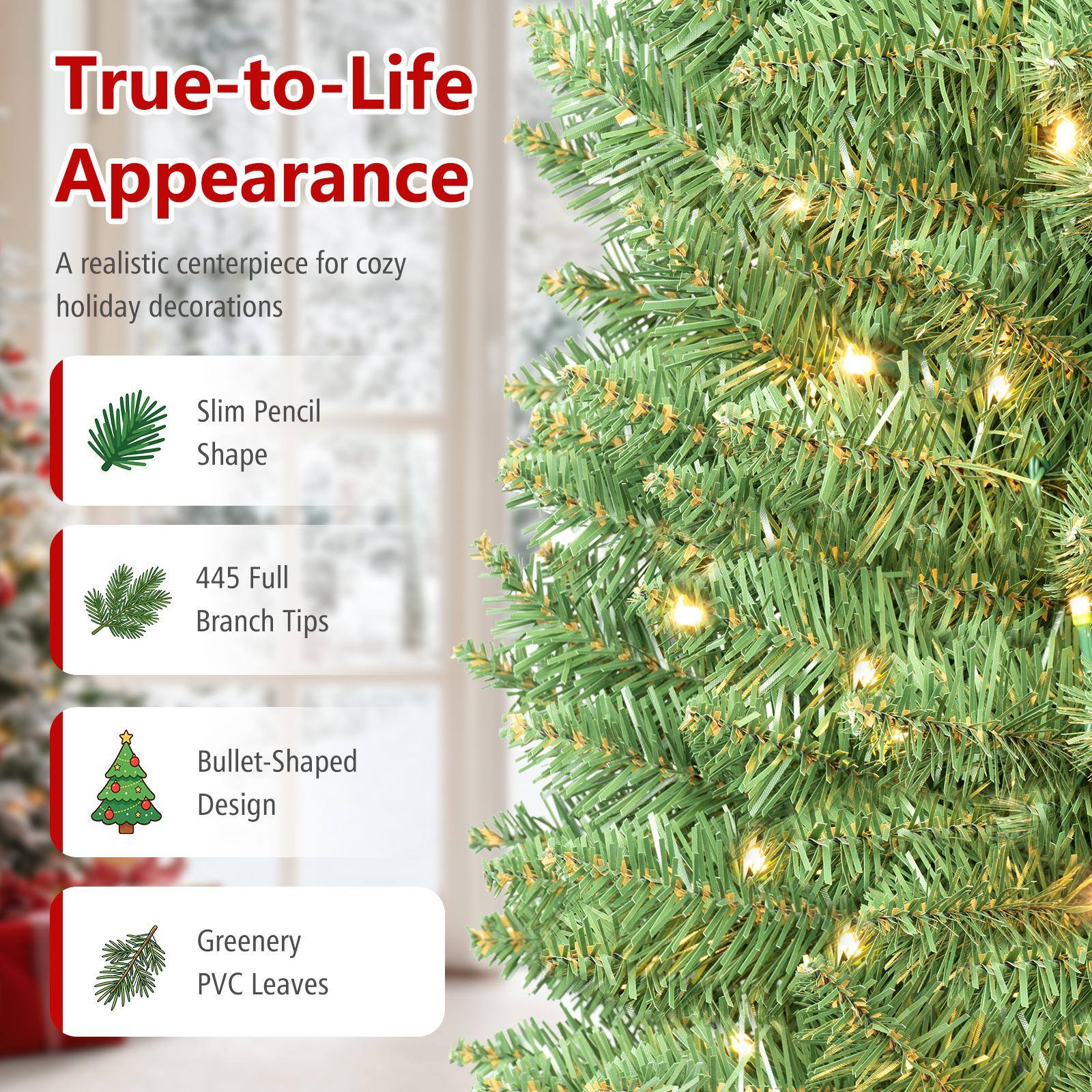 True-to-Life Appearance  
A realistic centerpiece for cozy holiday decorations  

Slim Pencil Shape  
445 Full Branch Tips  
Bullet-Shaped Design  
Greenery PVC Leaves