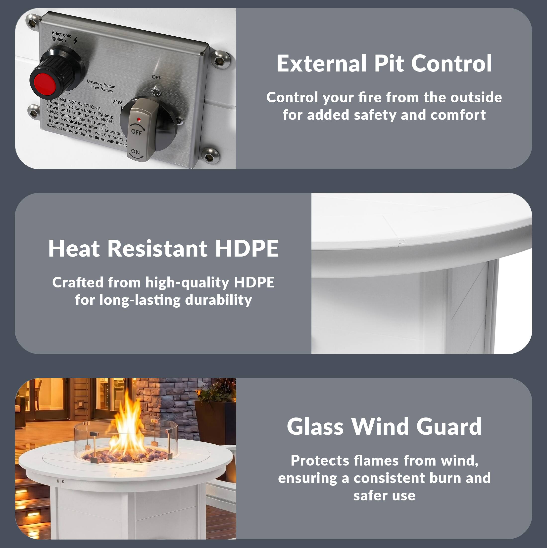 Electronic Ignition Unit

Battery ING LOW

LIGHTING INSTRUCTIONS:
1. Unscrew Battery
2. Insert Battery
3. Push Ignitor to ignite lighting
4. Remove Ignitor after 2 seconds
5. Burner ignitor height was a 4" ideal flame to decrease flames with the ON/OFF

External Pit Control
Control your fire from the outside for added safety and comfort

Heat Resistant HDPE
Crafted from high-quality HDPE for long-lasting durability

Glass Wind Guard
Protects flames from wind, ensuring a consistent burn and safer use