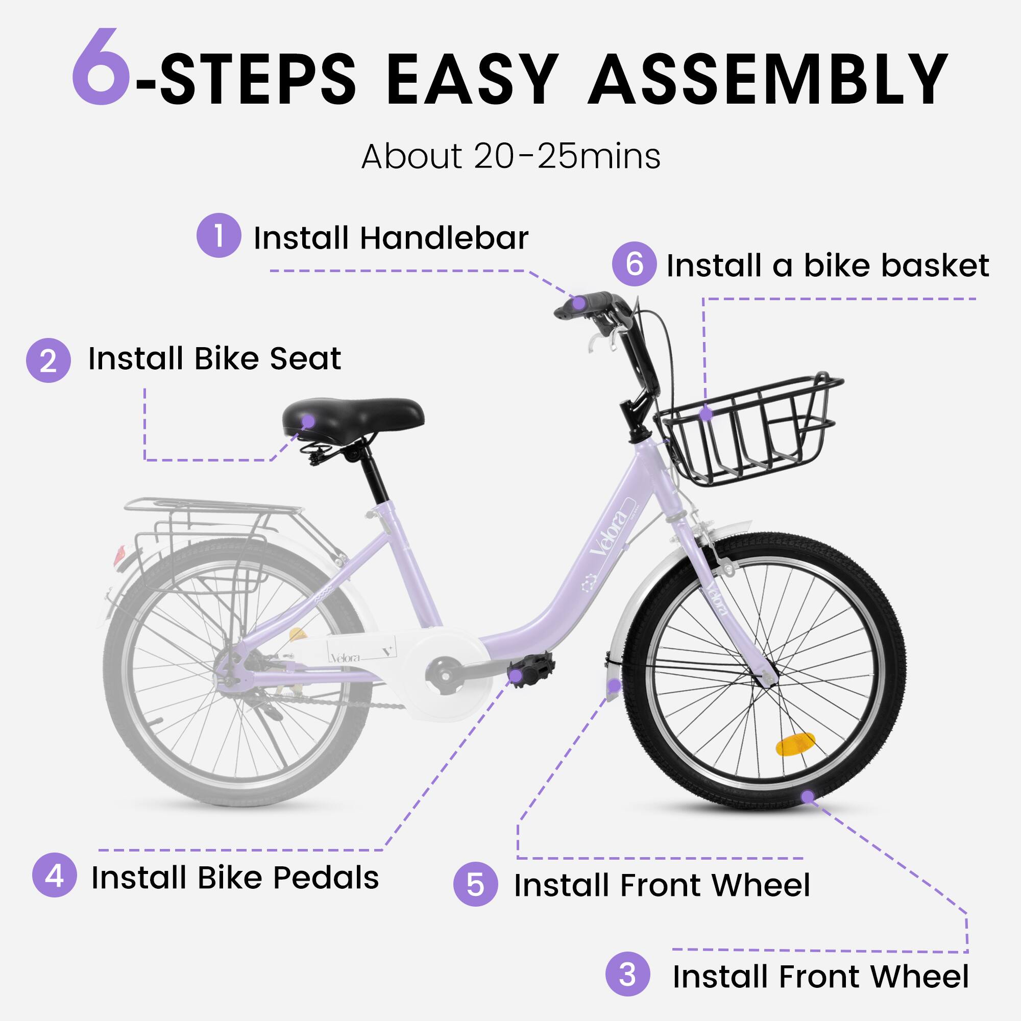 6-Steps Easy Assembly  
About 20-25 mins  

1. Install Handlebar  
2. Install Bike Seat  
3. Install Front Wheel  
4. Install Bike Pedals  
5. Install Front Wheel  
6. Install a bike basket