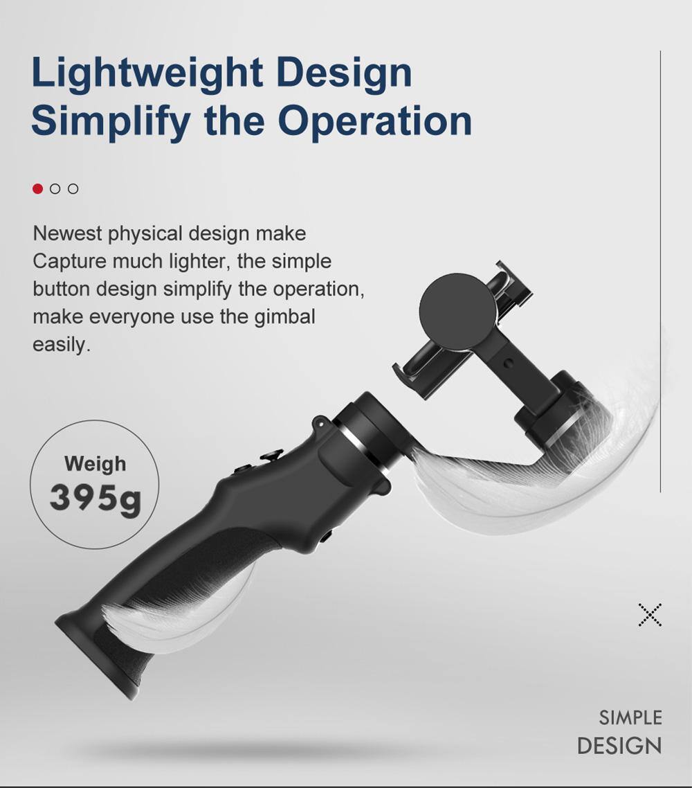 Lightweight Design Simplify the Operation

Newest physical design makes Capture much lighter, the simple button design simplifies the operation, making everyone use the gimbal easily.

Weigh 395g

SIMPLE DESIGN