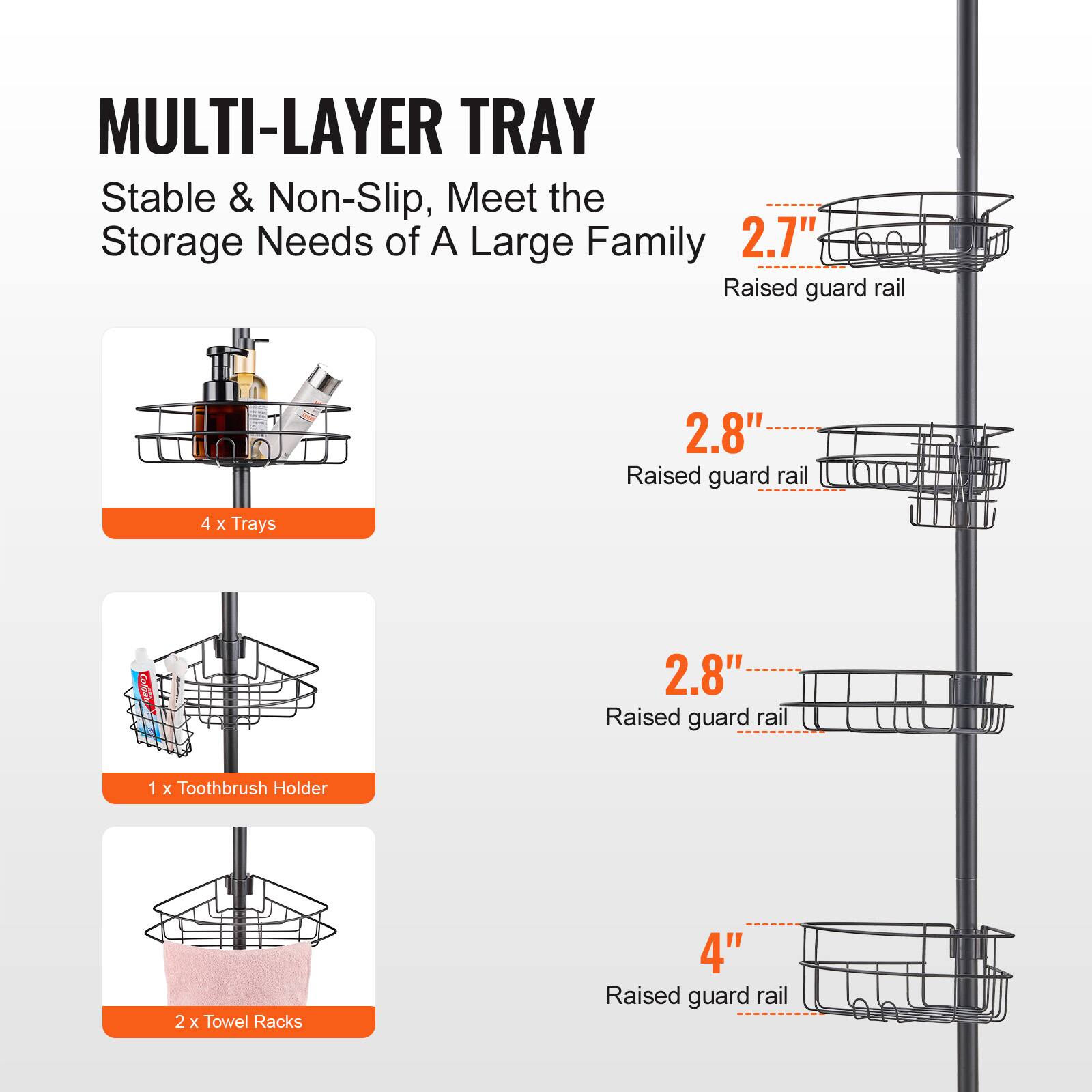 MULTI-LAYER TRAY  
Stable & Non-Slip, Meet the Storage Needs of A Large Family  

- 4 x Trays  
- 1 x Toothbrush Holder  
- 2 x Towel Racks  

Raised guard rail:  
- 2.7"  
- 2.8"  
- 2.8"  
- 4"
