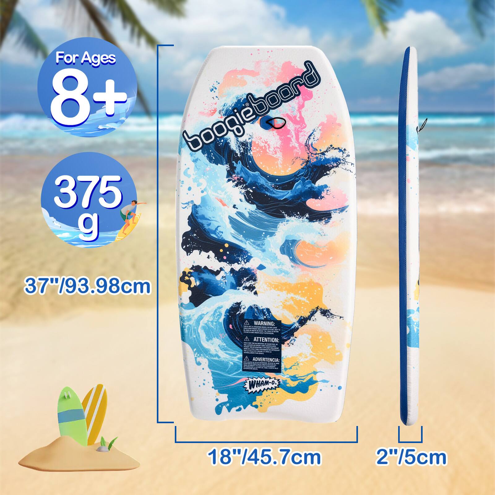 For Ages 8+  
boogieboard  
375 g  
37"/93.98cm  
WARNING:  
ATTENTION:  
ADVERTENCIA:  
WHAM-O  
18"/45.7cm  
2"/5cm