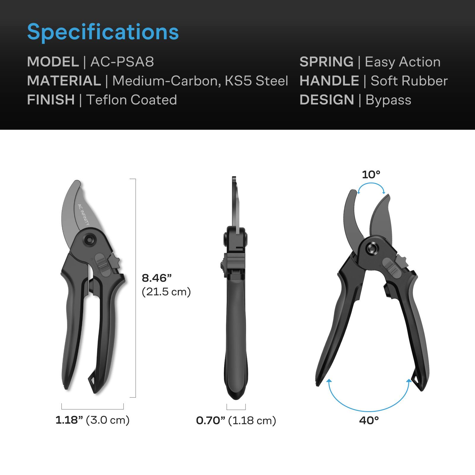 Specifications  
MODEL | AC-PSA8  
SPRING | Easy Action  
MATERIAL | Medium-Carbon, KS5 Steel  
HANDLE | Soft Rubber  
FINISH | Teflon Coated  
DESIGN | Bypass  

10°  
8.46" (21.5 cm)  
1.18" (3.0 cm)  
0.70" (1.18 cm)  
40°