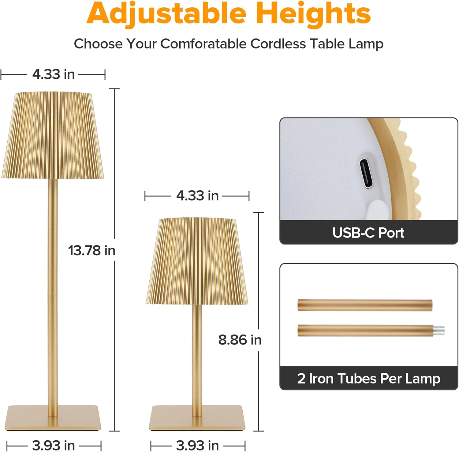 Adjustable Heights  
Choose Your Comfortable Cordless Table Lamp  

- 4.33 in  
- 4.33 in  
- 13.78 in  
- 8.86 in  
- 3.93 in  
- 3.93 in  

USB-C Port  
2 Iron Tubes Per Lamp