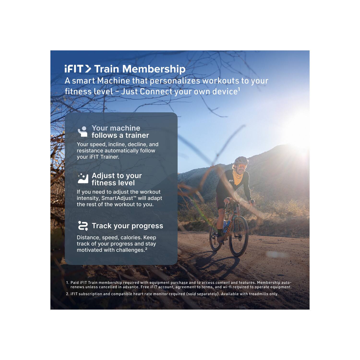 iFIT > Train Membership  
A smart Machine that personalizes workouts to your fitness level – Just Connect your own device¹

- Your machine follows a trainer  
  Your speed, incline, decline, and resistance automatically follow your iFIT Trainer.

- Adjust to your fitness level  
  If you need to adjust the workout intensity, SmartAdjust™ will adapt the rest of the workout to you.

- Track your progress  
  Distance, speed, calories. Keep track of your progress and stay motivated with challenges.²

1. Paid iFIT Train membership required with equipment purchase and to access content and features. Membership auto-renews unless cancelled in advance. Free iFIT account, agreement to terms, and wi-fi required to operate equipment.
2. iFIT subscription and compatible heart rate monitor required (sold separately). Available with treadmills only.