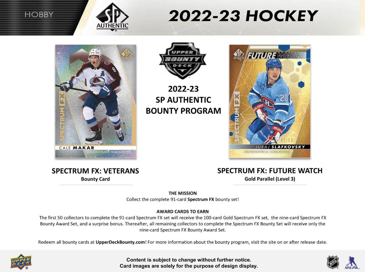 HOBBY  
SP AUTHENTIC  
2022-23 HOCKEY  

SP  
UPPER BOUNTY D-E-C-K  

MITHENTIC FUTURE WATCH  

SPECTRUM CALE MAKAR  
2022-23 SP AUTHENTIC FX BOUNTY PROGRAM SPECTRUM  
20 BUER BAU 01/50 JURAJ SLAFKOVSKY CANADIENS  

SPECTRUM FX: VETERANS Bounty Card  
SPECTRUM FX: FUTURE WATCH Gold Parallel (Level 3)  

THE MISSION  
Collect the complete 91-card Spectrum FX bounty set!  

AWARD CARDS TO EARN  
The first 50 collectors to complete the 91-card Spectrum FX set will receive the 100-card Gold Spectrum FX set, the nine-card Spectrum FX Bounty Award Set, and a surprise bonus. Thereafter, all remaining collectors to complete the Spectrum FX Bounty Set will receive only the nine-card Spectrum FX Bounty Award Set.  

Redeem all bounty cards at UpperDeckBounty.com For more information about the bounty program, visit the site on or after release date.  

UPPER D.E.C.K  
Content is subject