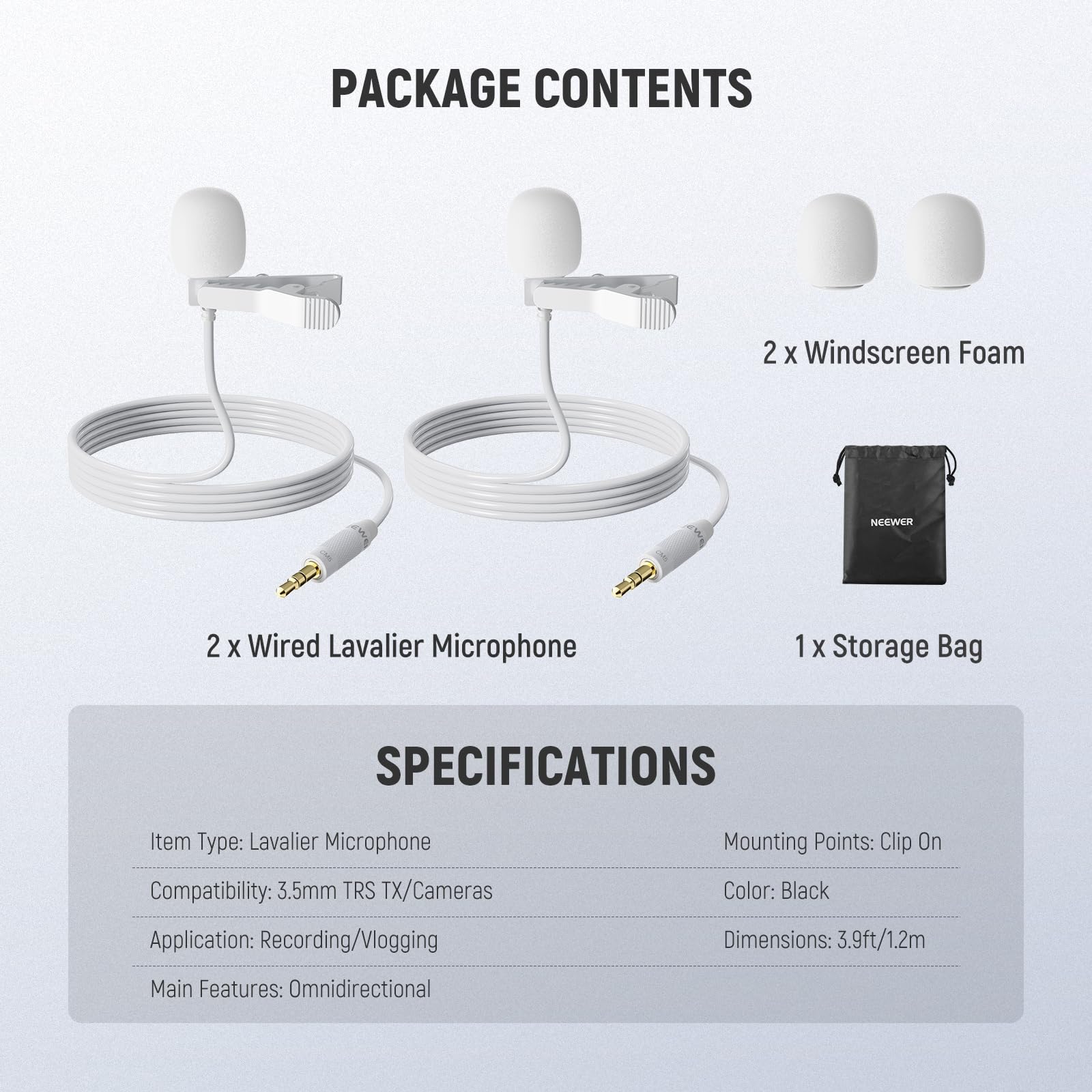 PACKAGE CONTENTS  
2 x Windscreen Foam  
2 x Wired Lavalier Microphone  
1 x Storage Bag  

SPECIFICATIONS  
Item Type: Lavalier Microphone  
Compatibility: 3.5mm TRS TX/Cameras  
Application: Recording/Vlogging  
Mounting Points: Clip On  
Color: Black  
Dimensions: 3.9ft/1.2m  
Main Features: Omnidirectional