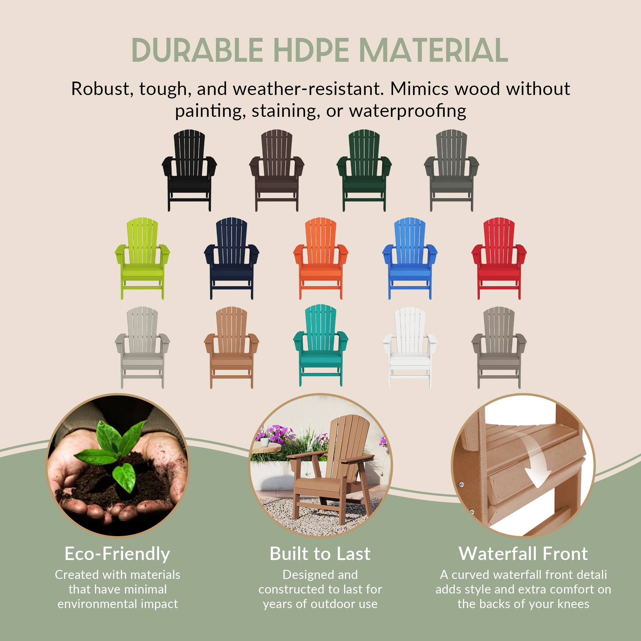 DURABLE HDPE MATERIAL  
Robust, tough, and weather-resistant. Mimics wood without painting, staining, or waterproofing.

Eco-Friendly  
Created with materials that have minimal environmental impact.

Built to Last  
Designed and constructed to last for years of outdoor use.

Waterfall Front  
A curved waterfall front detail adds style and extra comfort on the backs of your knees.