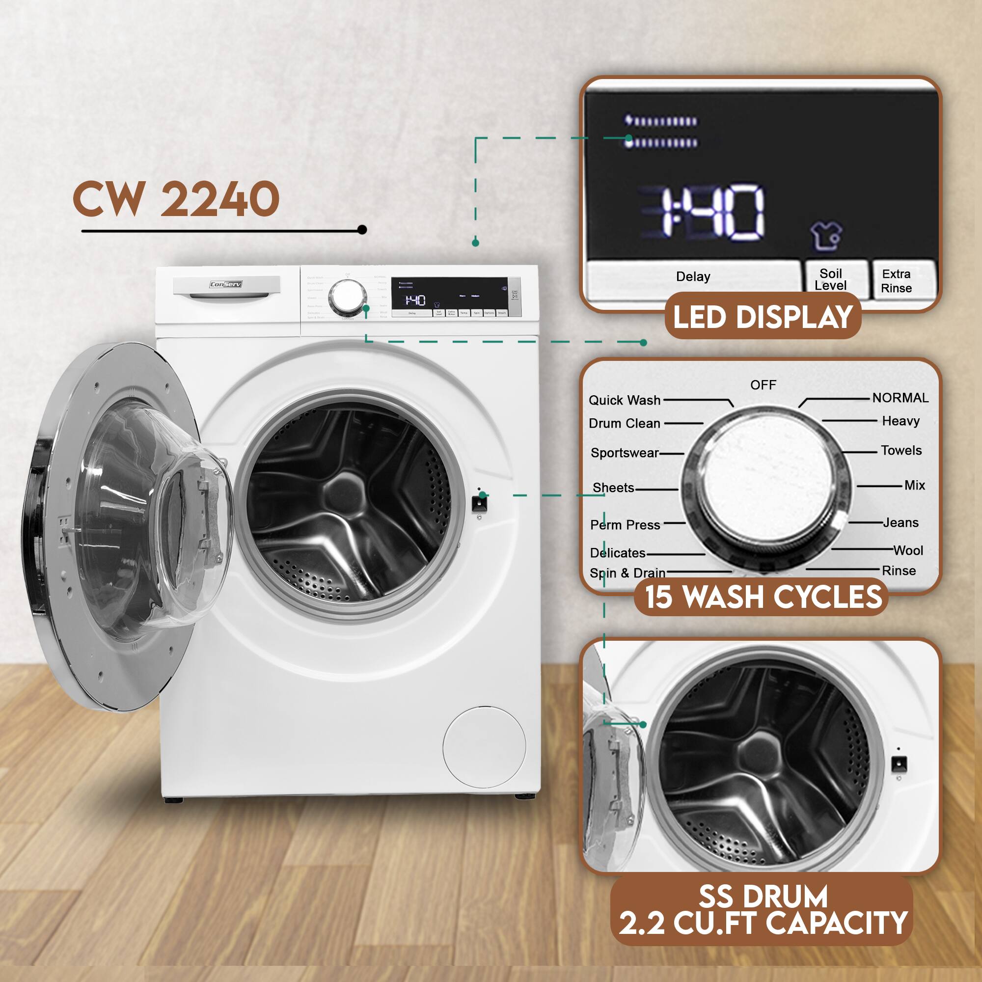 CW 2240  
140  
LAPE  
Delay Soil Extra Level Rinse  
LED DISPLAY  
Quick Wash Drum Clean OFF NORMAL Heavy Sportswear Towels Sheets Mix Perm Press Jeans Delicates Wool Spin & Drain Rinse  
15 WASH CYCLES  
SS DRUM 2.2 CU.FT CAPACITY