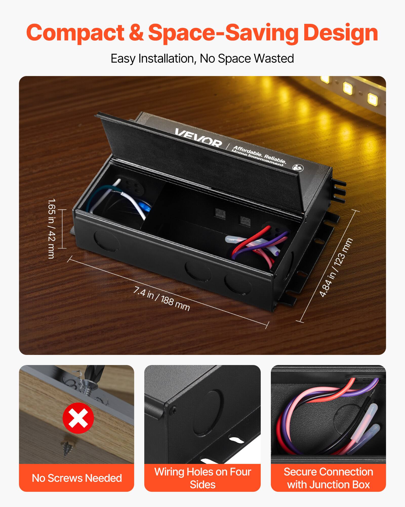 Compact & Space-Saving Design  
Easy Installation, No Space Wasted  

VEVOR  
Affordable. Reliable. Home Improvement.  

1.65 in / 42 mm  
7.4 in / 188 mm  
4.84 in / 123 mm  

No Screws Needed  
Wiring Holes on Four Sides  
Secure Connection with Junction Box
