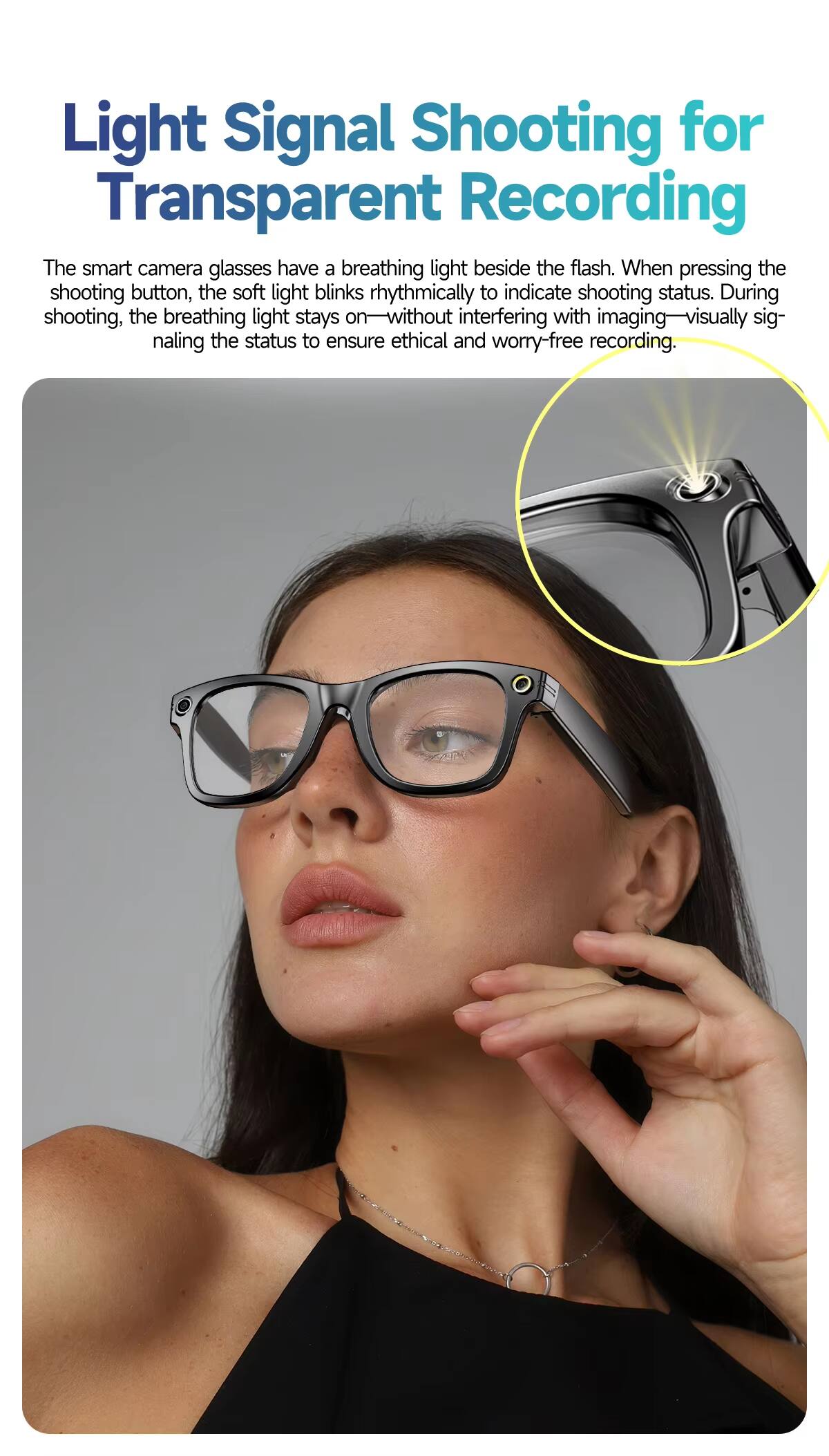 Light Signal Shooting for Transparent Recording

The smart camera glasses have a breathing light beside the flash. When pressing the shooting button, the soft light blinks rhythmically to indicate shooting status. During shooting, the breathing light stays on—without interfering with imaging—visually signaling the status to ensure ethical and worry-free recording.