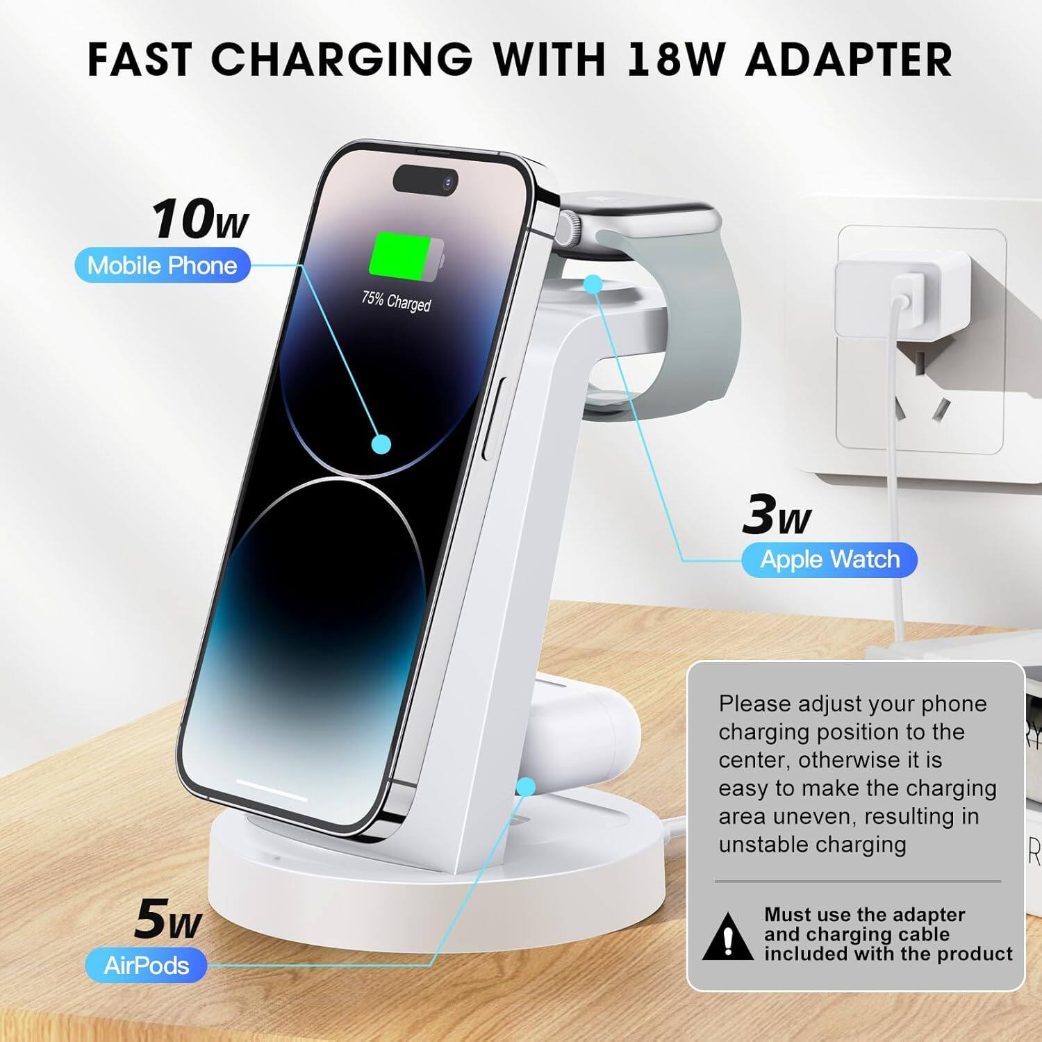 FAST CHARGING WITH 18W ADAPTER

10w  
Mobile Phone  
75% Charged

3w  
Apple Watch

5w  
AirPods

Please adjust your phone charging position to the center, otherwise it is easy to make the charging area uneven, resulting in unstable charging

Must use the adapter and charging cable included with the product
