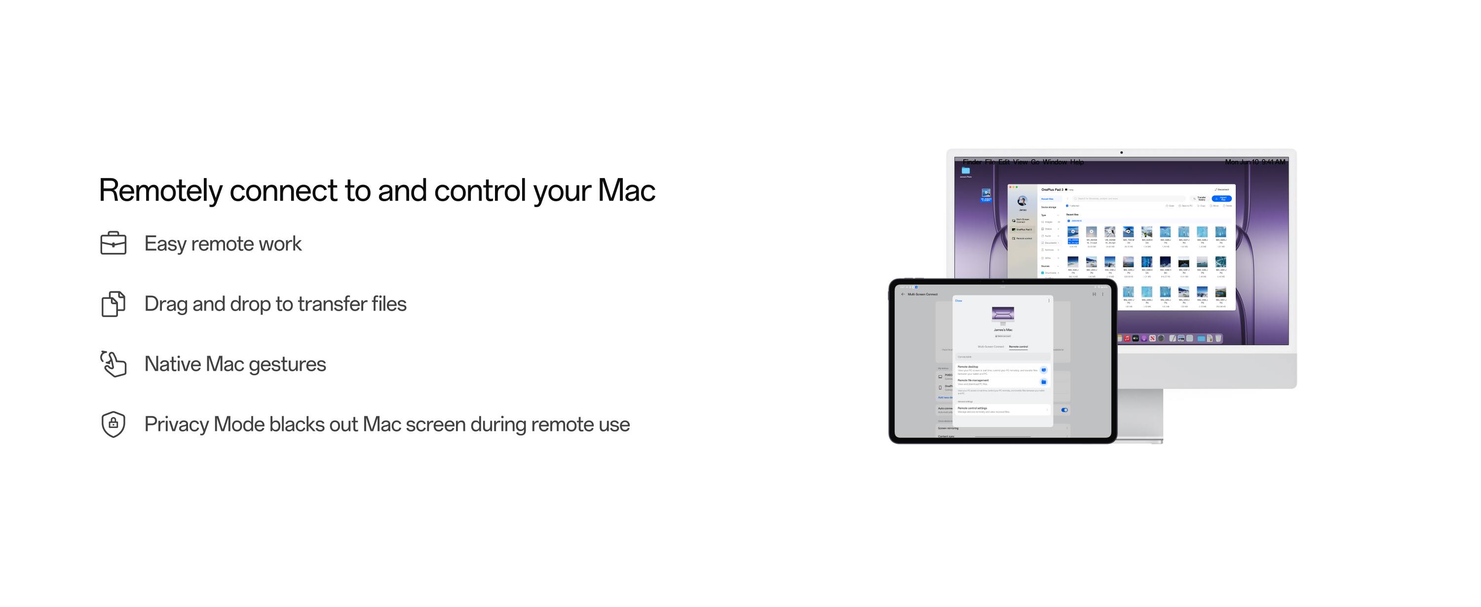 Remotely connect to and control your Mac

- Easy remote work
- Drag and drop to transfer files
- Native Mac gestures
- Privacy Mode blacks out Mac screen during remote use