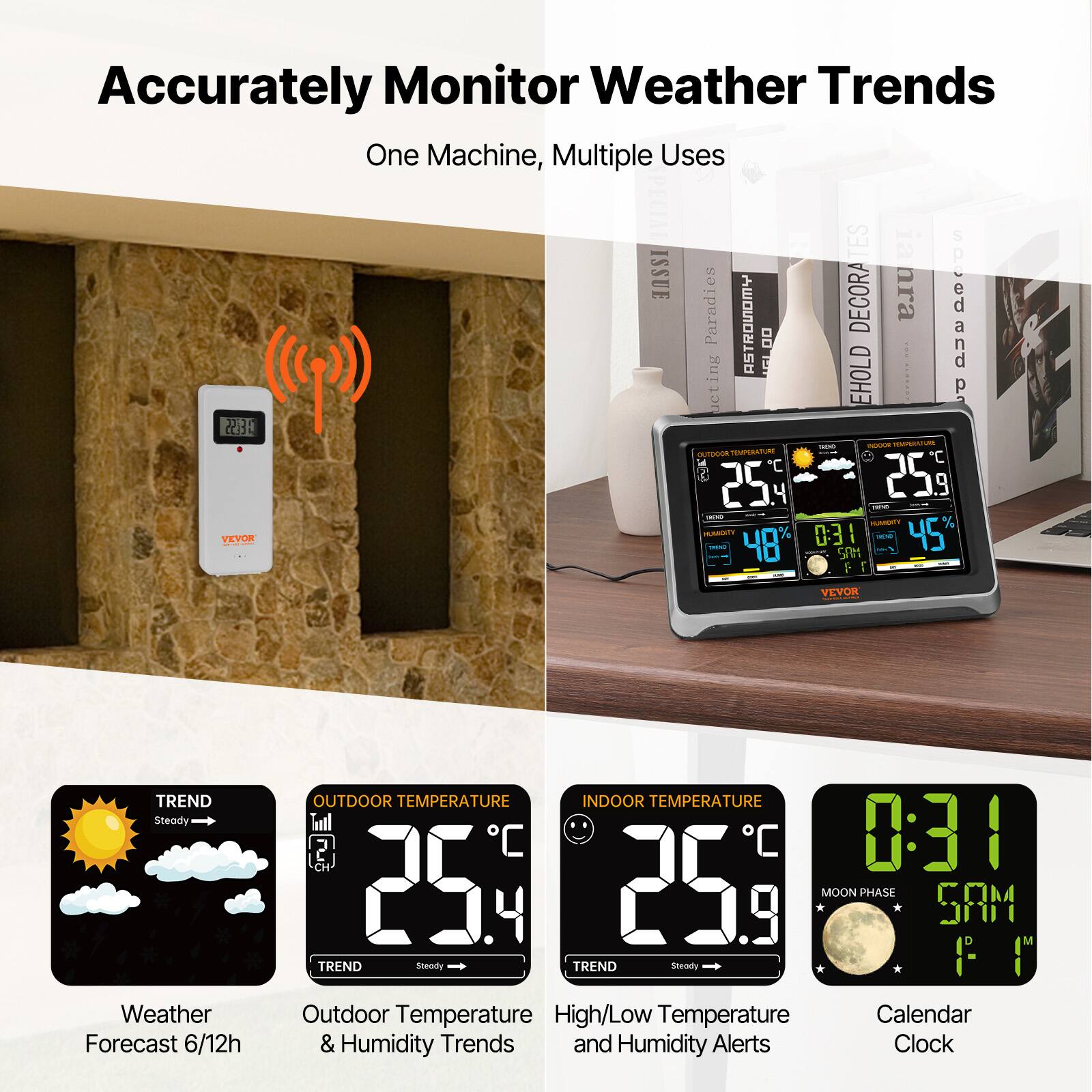 Accurately Monitor Weather Trends  
One Machine, Multiple Uses  

Weather Forecast 6/12h  
OUTDOOR TEMPERATURE  
25.4°C  
TREND Steady  

INDOOR TEMPERATURE  
25.9°C  
TREND Steady  

High/Low Temperature and Humidity Alerts  
Calendar & Humidity Trends  
MOON PHASE  
0:31  
5:41 AM  

VEVOR