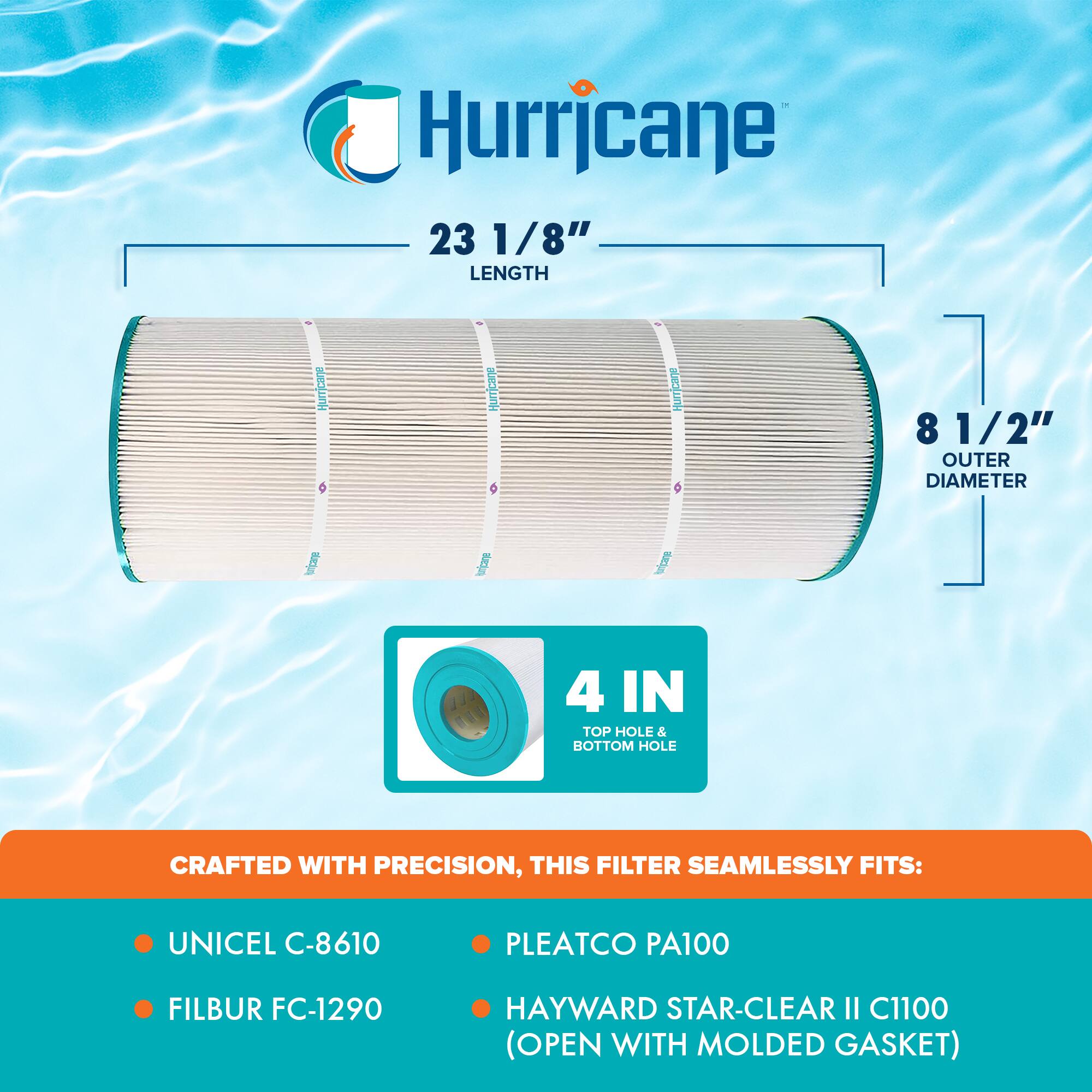 Hurricane

23 1/8" LENGTH

8 1/2" OUTER DIAMETER

4 IN TOP HOLE & BOTTOM HOLE

CRAFTED WITH PRECISION, THIS FILTER SEAMLESSLY FITS:

- UNICEL C-8610
- FILBUR FC-1290
- PLEATCO PA100
- HAYWARD STAR-CLEAR II C1100 (OPEN WITH MOLDED GASKET)