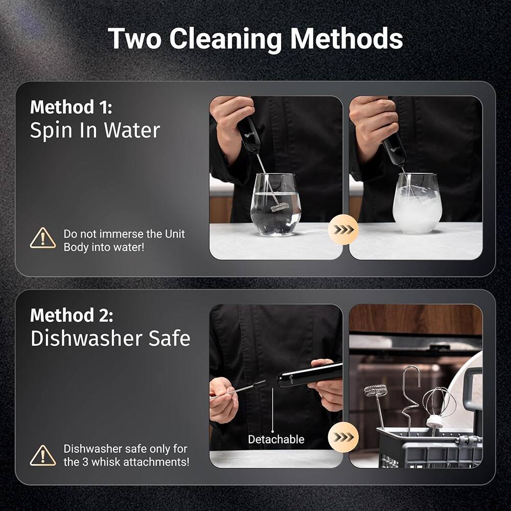 Two Cleaning Methods

Method 1: Spin In Water  
Do not immerse the Unit Body into water!

Method 2: Dishwasher Safe  
Dishwasher safe only for the 3 whisk attachments!  
Detachable