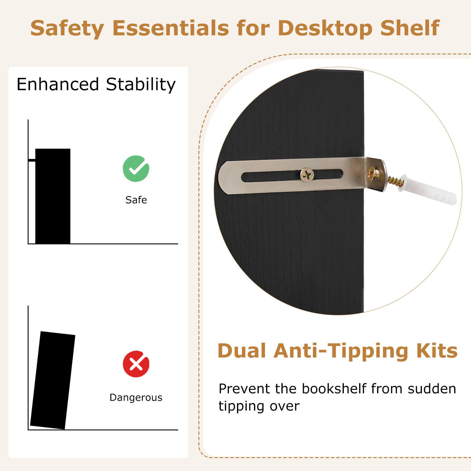 Safety Essentials for Desktop Shelf

Enhanced Stability

Safe

Dangerous

Dual Anti-Tipping Kits

Prevent the bookshelf from sudden tipping over