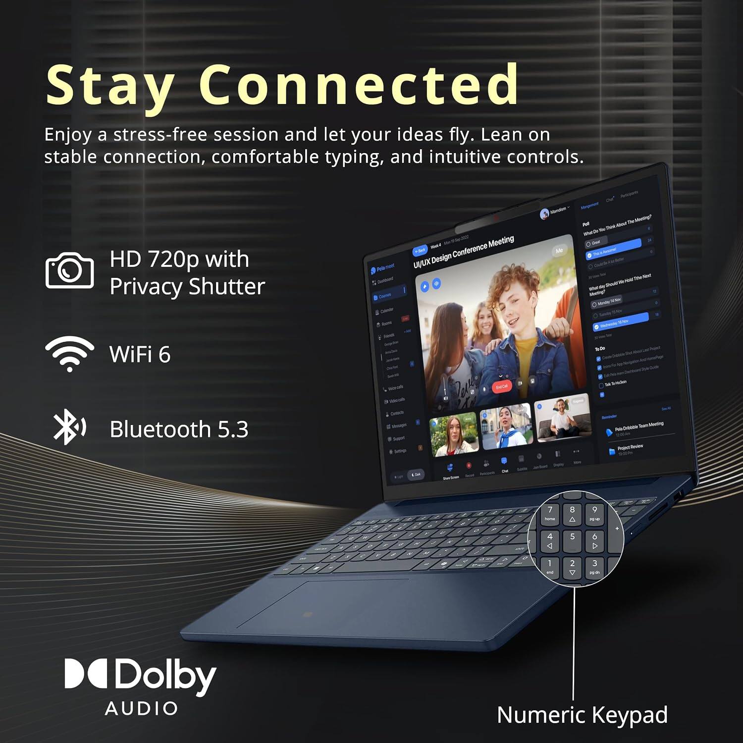 Stay Connected  
Enjoy a stress-free session and let your ideas fly. Lean on stable connection, comfortable typing, and intuitive controls.

- HD 720p with Privacy Shutter
- WiFi 6
- Bluetooth 5.3
- Dolby AUDIO
- Numeric Keypad